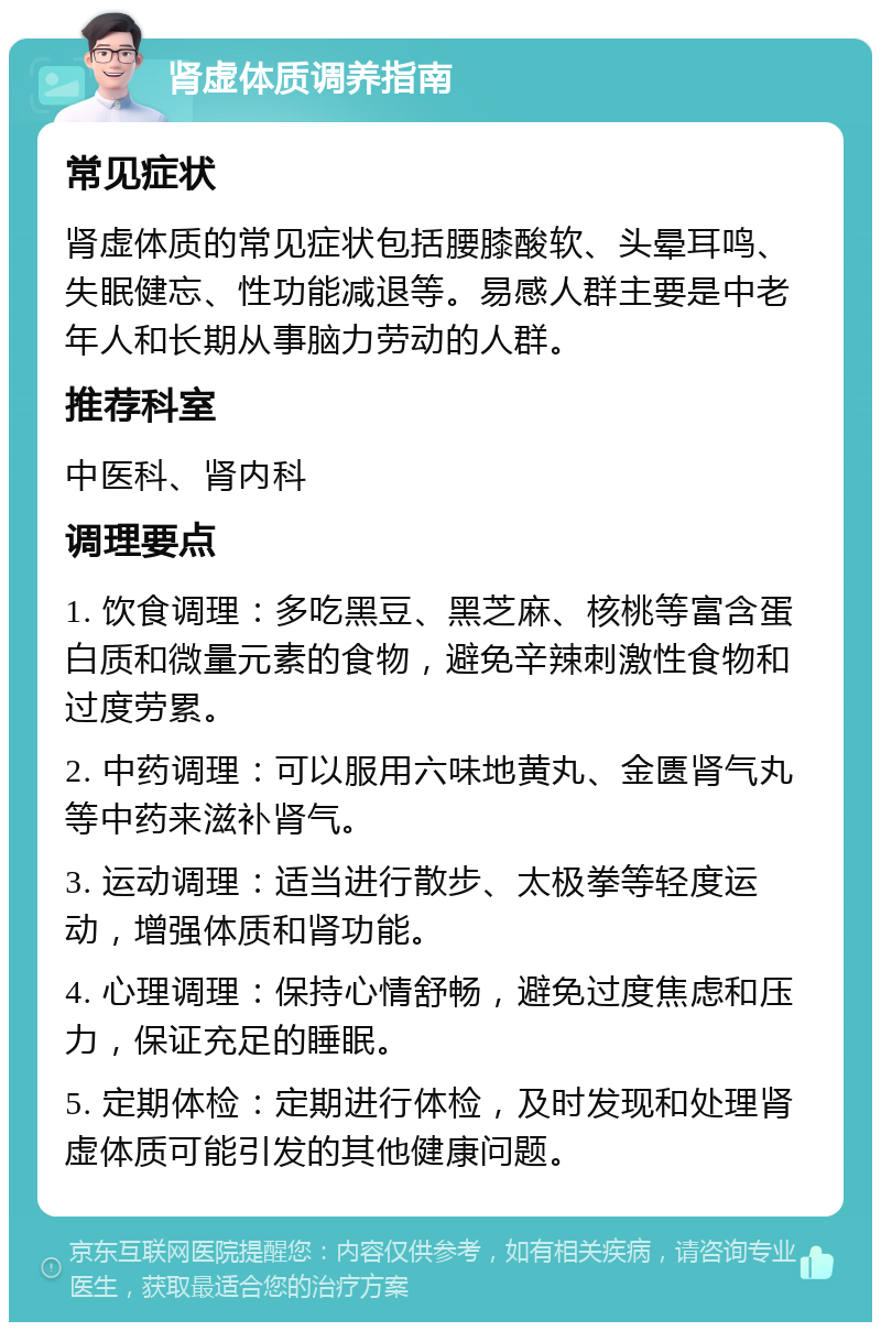 肾虚体质调养指南 常见症状 肾虚体质的常见症状包括腰膝酸软、头晕耳鸣、失眠健忘、性功能减退等。易感人群主要是中老年人和长期从事脑力劳动的人群。 推荐科室 中医科、肾内科 调理要点 1. 饮食调理：多吃黑豆、黑芝麻、核桃等富含蛋白质和微量元素的食物，避免辛辣刺激性食物和过度劳累。 2. 中药调理：可以服用六味地黄丸、金匮肾气丸等中药来滋补肾气。 3. 运动调理：适当进行散步、太极拳等轻度运动，增强体质和肾功能。 4. 心理调理：保持心情舒畅，避免过度焦虑和压力，保证充足的睡眠。 5. 定期体检：定期进行体检，及时发现和处理肾虚体质可能引发的其他健康问题。