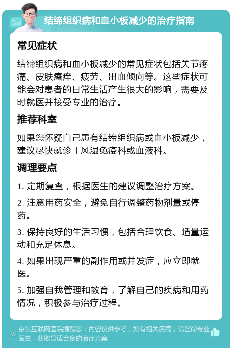 结缔组织病和血小板减少的治疗指南 常见症状 结缔组织病和血小板减少的常见症状包括关节疼痛、皮肤瘙痒、疲劳、出血倾向等。这些症状可能会对患者的日常生活产生很大的影响，需要及时就医并接受专业的治疗。 推荐科室 如果您怀疑自己患有结缔组织病或血小板减少，建议尽快就诊于风湿免疫科或血液科。 调理要点 1. 定期复查，根据医生的建议调整治疗方案。 2. 注意用药安全，避免自行调整药物剂量或停药。 3. 保持良好的生活习惯，包括合理饮食、适量运动和充足休息。 4. 如果出现严重的副作用或并发症，应立即就医。 5. 加强自我管理和教育，了解自己的疾病和用药情况，积极参与治疗过程。