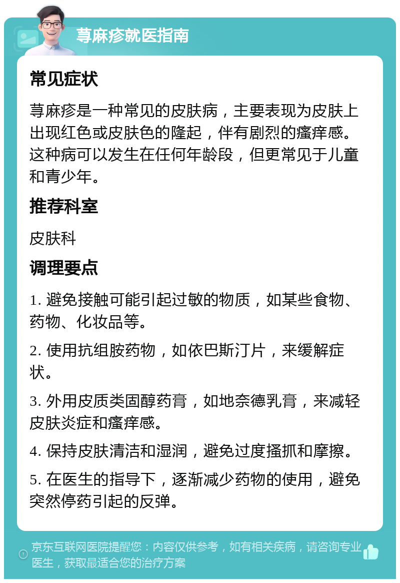 荨麻疹就医指南 常见症状 荨麻疹是一种常见的皮肤病，主要表现为皮肤上出现红色或皮肤色的隆起，伴有剧烈的瘙痒感。这种病可以发生在任何年龄段，但更常见于儿童和青少年。 推荐科室 皮肤科 调理要点 1. 避免接触可能引起过敏的物质，如某些食物、药物、化妆品等。 2. 使用抗组胺药物，如依巴斯汀片，来缓解症状。 3. 外用皮质类固醇药膏，如地奈德乳膏，来减轻皮肤炎症和瘙痒感。 4. 保持皮肤清洁和湿润，避免过度搔抓和摩擦。 5. 在医生的指导下，逐渐减少药物的使用，避免突然停药引起的反弹。