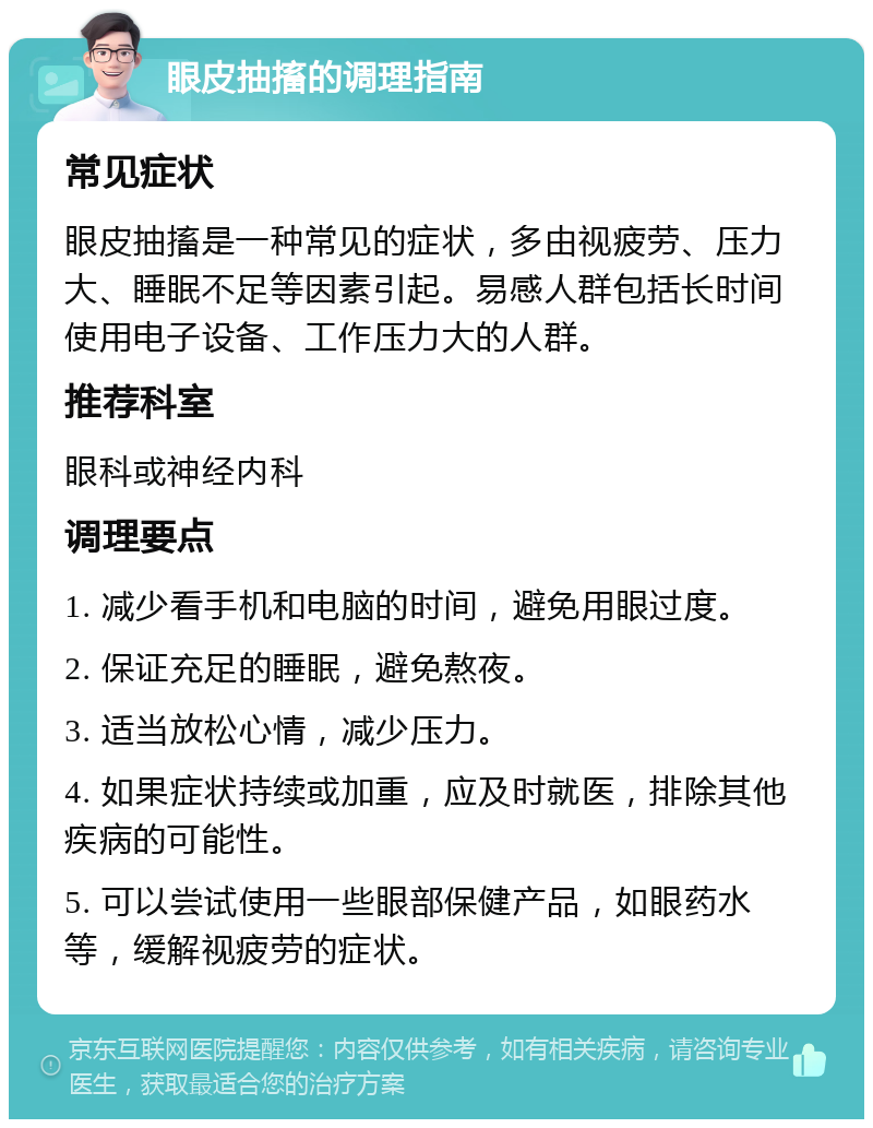 眼皮抽搐的调理指南 常见症状 眼皮抽搐是一种常见的症状，多由视疲劳、压力大、睡眠不足等因素引起。易感人群包括长时间使用电子设备、工作压力大的人群。 推荐科室 眼科或神经内科 调理要点 1. 减少看手机和电脑的时间，避免用眼过度。 2. 保证充足的睡眠，避免熬夜。 3. 适当放松心情，减少压力。 4. 如果症状持续或加重，应及时就医，排除其他疾病的可能性。 5. 可以尝试使用一些眼部保健产品，如眼药水等，缓解视疲劳的症状。