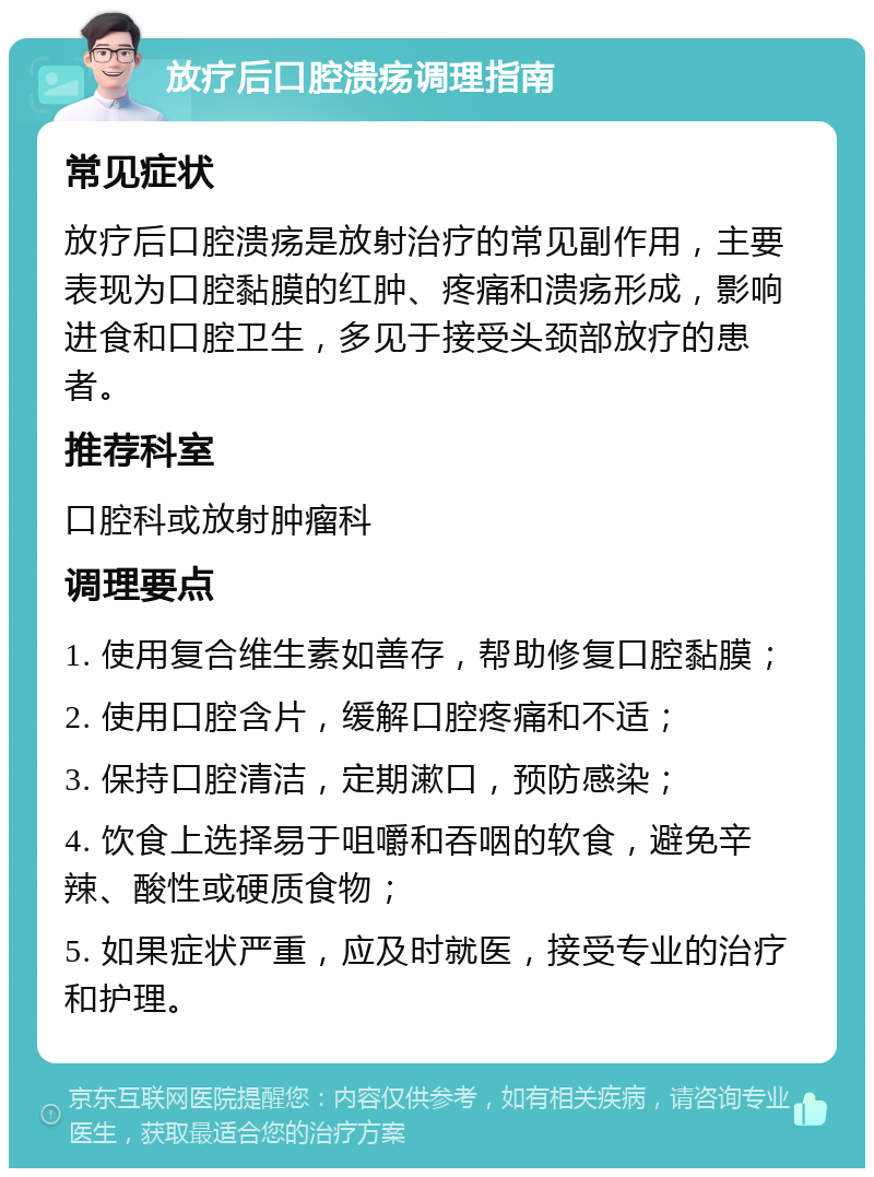 放疗后口腔溃疡调理指南 常见症状 放疗后口腔溃疡是放射治疗的常见副作用，主要表现为口腔黏膜的红肿、疼痛和溃疡形成，影响进食和口腔卫生，多见于接受头颈部放疗的患者。 推荐科室 口腔科或放射肿瘤科 调理要点 1. 使用复合维生素如善存，帮助修复口腔黏膜； 2. 使用口腔含片，缓解口腔疼痛和不适； 3. 保持口腔清洁，定期漱口，预防感染； 4. 饮食上选择易于咀嚼和吞咽的软食，避免辛辣、酸性或硬质食物； 5. 如果症状严重，应及时就医，接受专业的治疗和护理。