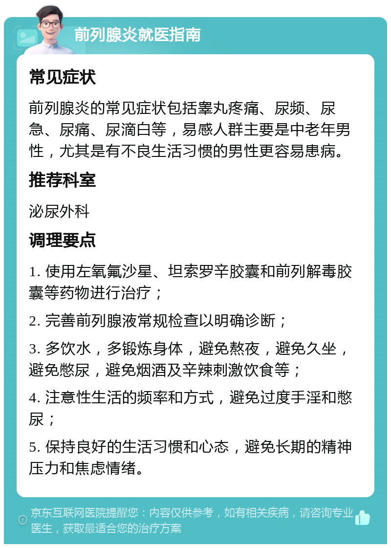 前列腺炎就医指南 常见症状 前列腺炎的常见症状包括睾丸疼痛、尿频、尿急、尿痛、尿滴白等，易感人群主要是中老年男性，尤其是有不良生活习惯的男性更容易患病。 推荐科室 泌尿外科 调理要点 1. 使用左氧氟沙星、坦索罗辛胶囊和前列解毒胶囊等药物进行治疗； 2. 完善前列腺液常规检查以明确诊断； 3. 多饮水，多锻炼身体，避免熬夜，避免久坐，避免憋尿，避免烟酒及辛辣刺激饮食等； 4. 注意性生活的频率和方式，避免过度手淫和憋尿； 5. 保持良好的生活习惯和心态，避免长期的精神压力和焦虑情绪。