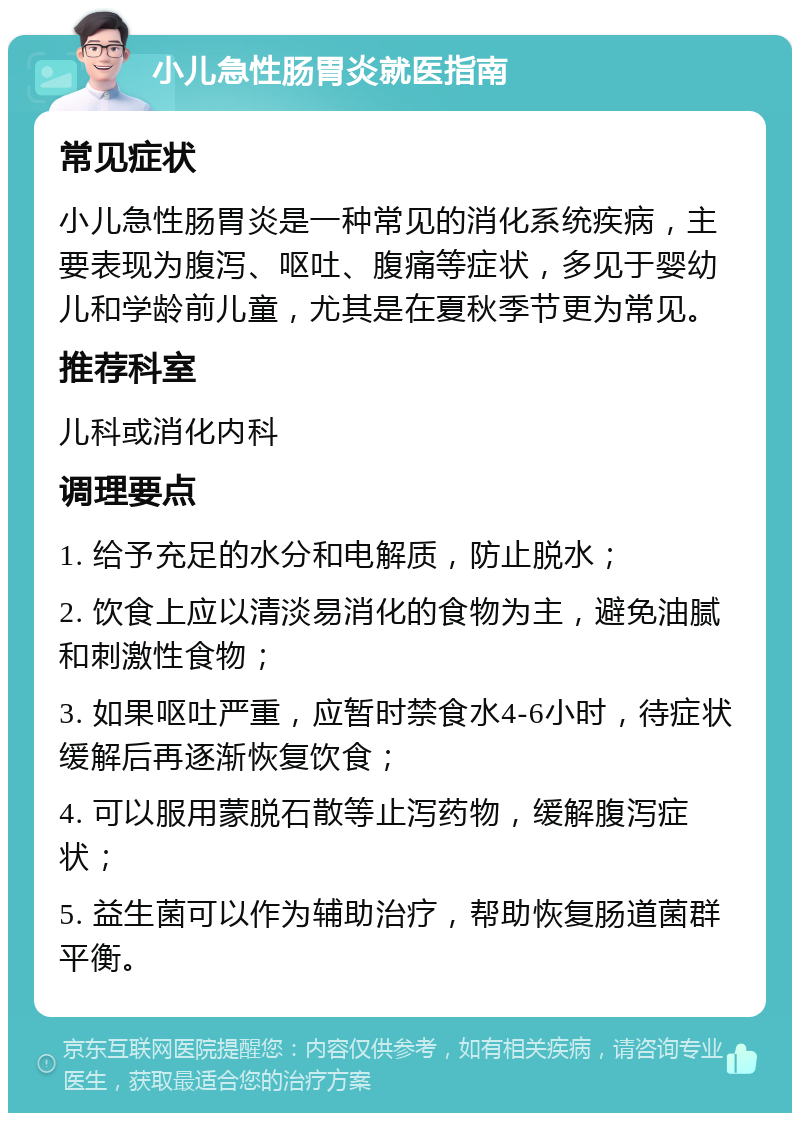 小儿急性肠胃炎就医指南 常见症状 小儿急性肠胃炎是一种常见的消化系统疾病，主要表现为腹泻、呕吐、腹痛等症状，多见于婴幼儿和学龄前儿童，尤其是在夏秋季节更为常见。 推荐科室 儿科或消化内科 调理要点 1. 给予充足的水分和电解质，防止脱水； 2. 饮食上应以清淡易消化的食物为主，避免油腻和刺激性食物； 3. 如果呕吐严重，应暂时禁食水4-6小时，待症状缓解后再逐渐恢复饮食； 4. 可以服用蒙脱石散等止泻药物，缓解腹泻症状； 5. 益生菌可以作为辅助治疗，帮助恢复肠道菌群平衡。