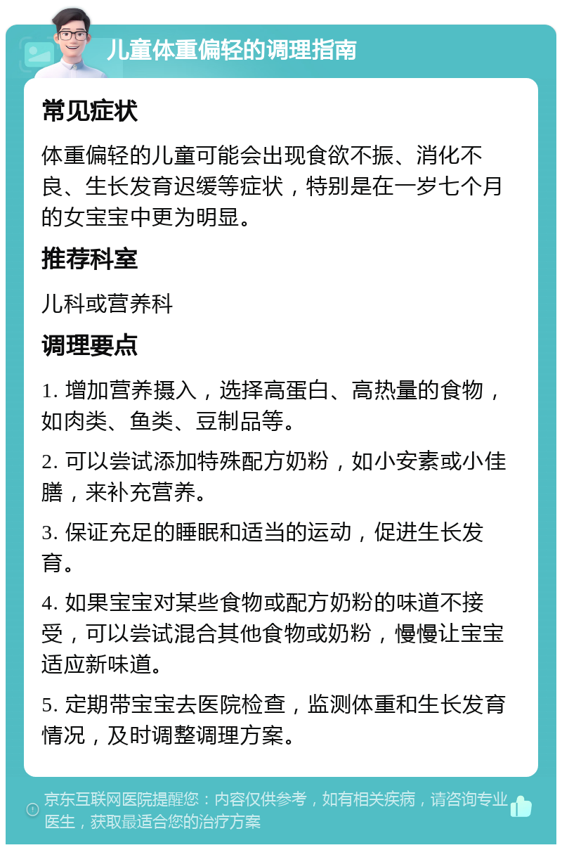 儿童体重偏轻的调理指南 常见症状 体重偏轻的儿童可能会出现食欲不振、消化不良、生长发育迟缓等症状，特别是在一岁七个月的女宝宝中更为明显。 推荐科室 儿科或营养科 调理要点 1. 增加营养摄入，选择高蛋白、高热量的食物，如肉类、鱼类、豆制品等。 2. 可以尝试添加特殊配方奶粉，如小安素或小佳膳，来补充营养。 3. 保证充足的睡眠和适当的运动，促进生长发育。 4. 如果宝宝对某些食物或配方奶粉的味道不接受，可以尝试混合其他食物或奶粉，慢慢让宝宝适应新味道。 5. 定期带宝宝去医院检查，监测体重和生长发育情况，及时调整调理方案。