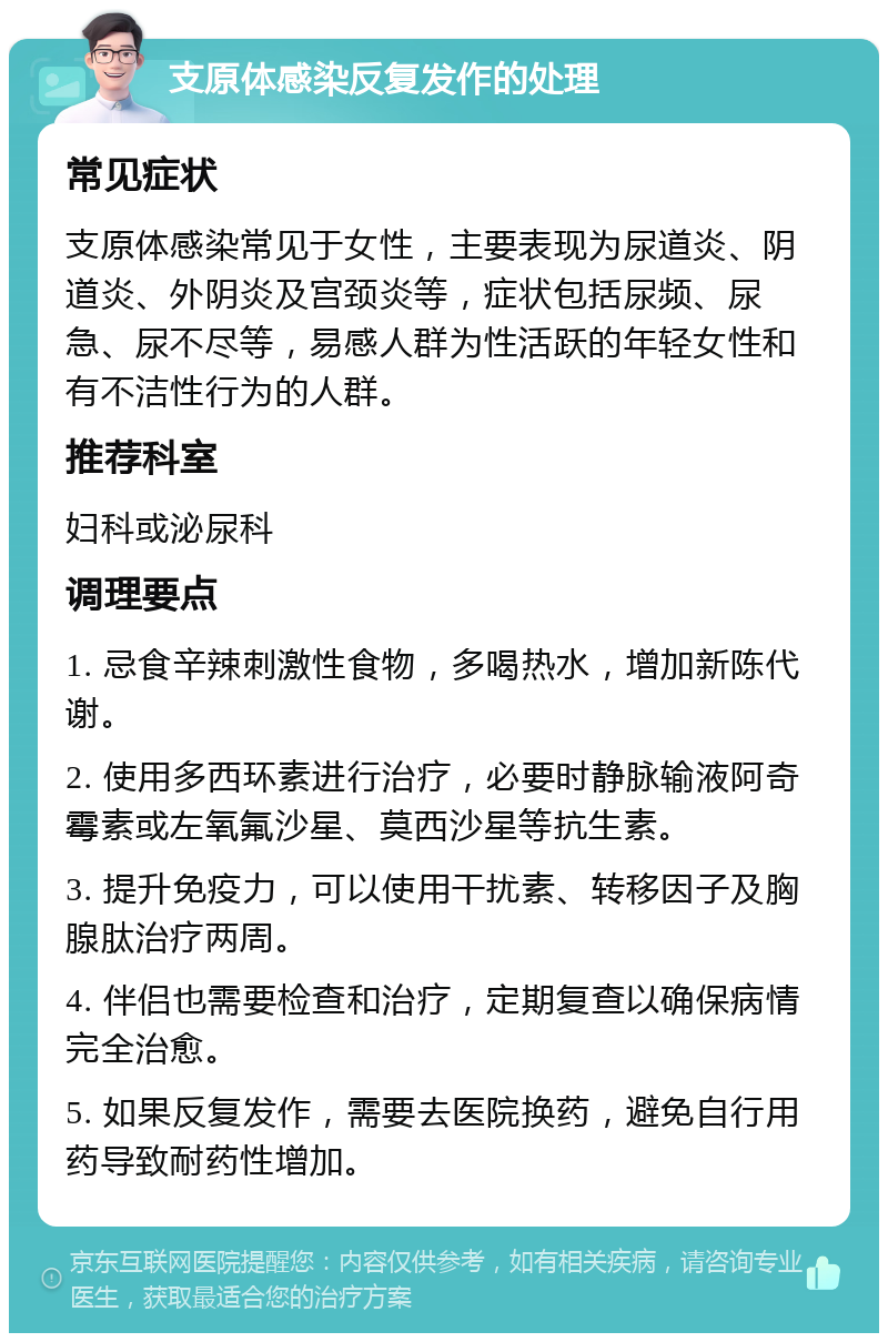 支原体感染反复发作的处理 常见症状 支原体感染常见于女性，主要表现为尿道炎、阴道炎、外阴炎及宫颈炎等，症状包括尿频、尿急、尿不尽等，易感人群为性活跃的年轻女性和有不洁性行为的人群。 推荐科室 妇科或泌尿科 调理要点 1. 忌食辛辣刺激性食物，多喝热水，增加新陈代谢。 2. 使用多西环素进行治疗，必要时静脉输液阿奇霉素或左氧氟沙星、莫西沙星等抗生素。 3. 提升免疫力，可以使用干扰素、转移因子及胸腺肽治疗两周。 4. 伴侣也需要检查和治疗，定期复查以确保病情完全治愈。 5. 如果反复发作，需要去医院换药，避免自行用药导致耐药性增加。