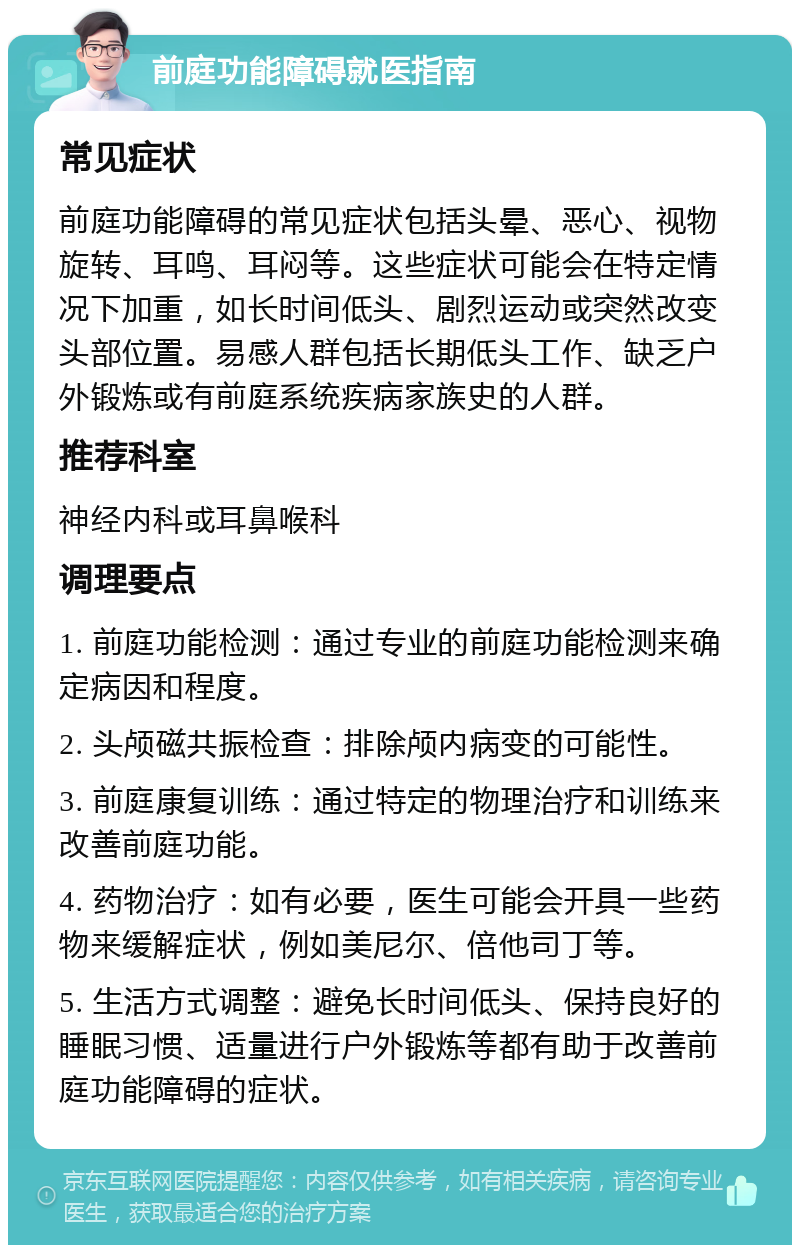 前庭功能障碍就医指南 常见症状 前庭功能障碍的常见症状包括头晕、恶心、视物旋转、耳鸣、耳闷等。这些症状可能会在特定情况下加重，如长时间低头、剧烈运动或突然改变头部位置。易感人群包括长期低头工作、缺乏户外锻炼或有前庭系统疾病家族史的人群。 推荐科室 神经内科或耳鼻喉科 调理要点 1. 前庭功能检测：通过专业的前庭功能检测来确定病因和程度。 2. 头颅磁共振检查：排除颅内病变的可能性。 3. 前庭康复训练：通过特定的物理治疗和训练来改善前庭功能。 4. 药物治疗：如有必要，医生可能会开具一些药物来缓解症状，例如美尼尔、倍他司丁等。 5. 生活方式调整：避免长时间低头、保持良好的睡眠习惯、适量进行户外锻炼等都有助于改善前庭功能障碍的症状。