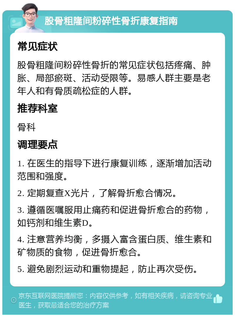 股骨粗隆间粉碎性骨折康复指南 常见症状 股骨粗隆间粉碎性骨折的常见症状包括疼痛、肿胀、局部瘀斑、活动受限等。易感人群主要是老年人和有骨质疏松症的人群。 推荐科室 骨科 调理要点 1. 在医生的指导下进行康复训练，逐渐增加活动范围和强度。 2. 定期复查X光片，了解骨折愈合情况。 3. 遵循医嘱服用止痛药和促进骨折愈合的药物，如钙剂和维生素D。 4. 注意营养均衡，多摄入富含蛋白质、维生素和矿物质的食物，促进骨折愈合。 5. 避免剧烈运动和重物提起，防止再次受伤。