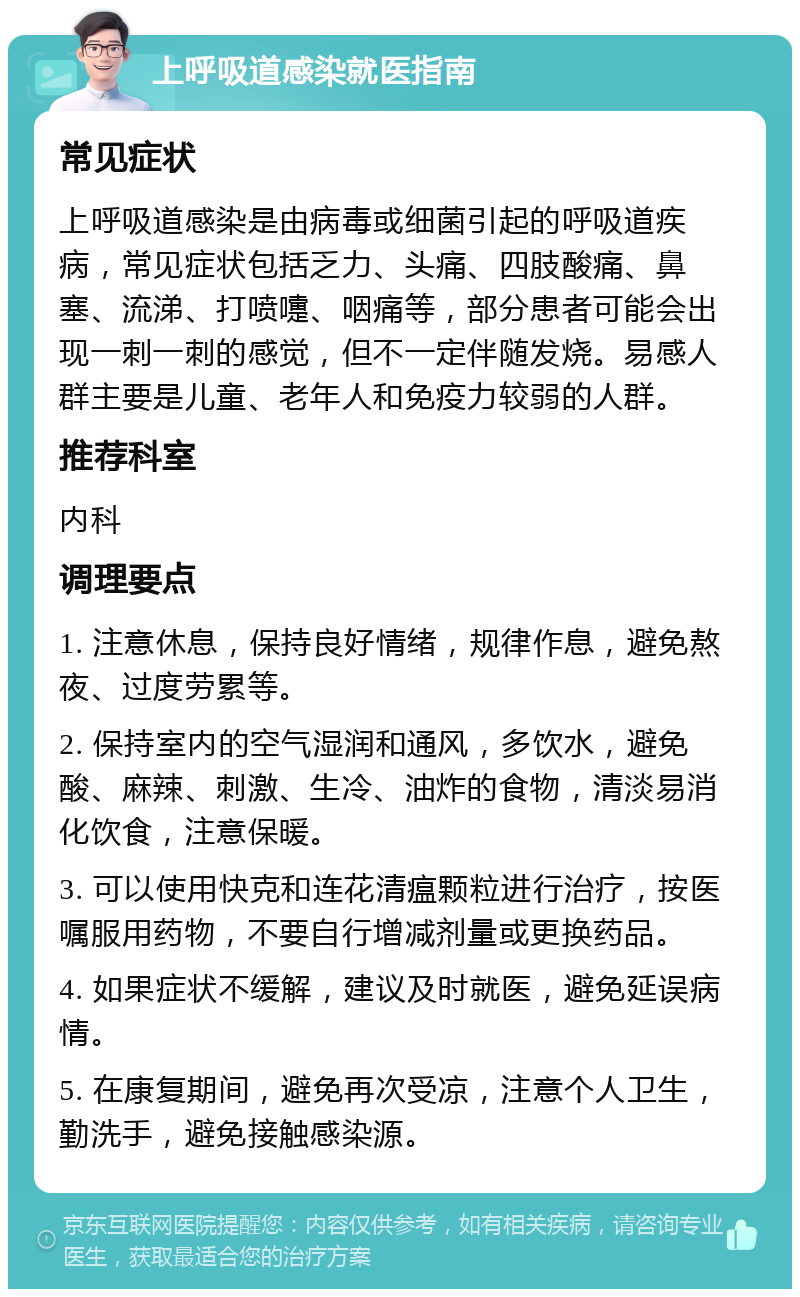 上呼吸道感染就医指南 常见症状 上呼吸道感染是由病毒或细菌引起的呼吸道疾病，常见症状包括乏力、头痛、四肢酸痛、鼻塞、流涕、打喷嚏、咽痛等，部分患者可能会出现一刺一刺的感觉，但不一定伴随发烧。易感人群主要是儿童、老年人和免疫力较弱的人群。 推荐科室 内科 调理要点 1. 注意休息，保持良好情绪，规律作息，避免熬夜、过度劳累等。 2. 保持室内的空气湿润和通风，多饮水，避免酸、麻辣、刺激、生冷、油炸的食物，清淡易消化饮食，注意保暖。 3. 可以使用快克和连花清瘟颗粒进行治疗，按医嘱服用药物，不要自行增减剂量或更换药品。 4. 如果症状不缓解，建议及时就医，避免延误病情。 5. 在康复期间，避免再次受凉，注意个人卫生，勤洗手，避免接触感染源。