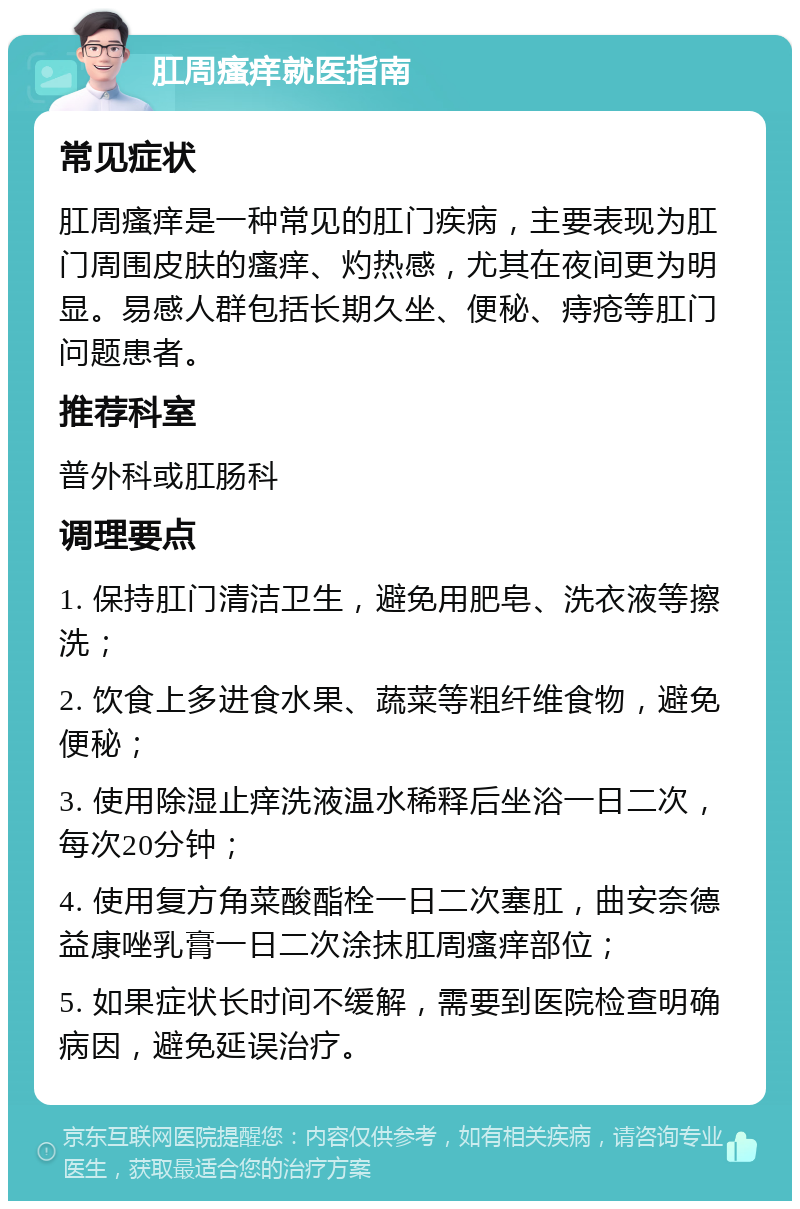 肛周瘙痒就医指南 常见症状 肛周瘙痒是一种常见的肛门疾病，主要表现为肛门周围皮肤的瘙痒、灼热感，尤其在夜间更为明显。易感人群包括长期久坐、便秘、痔疮等肛门问题患者。 推荐科室 普外科或肛肠科 调理要点 1. 保持肛门清洁卫生，避免用肥皂、洗衣液等擦洗； 2. 饮食上多进食水果、蔬菜等粗纤维食物，避免便秘； 3. 使用除湿止痒洗液温水稀释后坐浴一日二次，每次20分钟； 4. 使用复方角菜酸酯栓一日二次塞肛，曲安奈德益康唑乳膏一日二次涂抹肛周瘙痒部位； 5. 如果症状长时间不缓解，需要到医院检查明确病因，避免延误治疗。