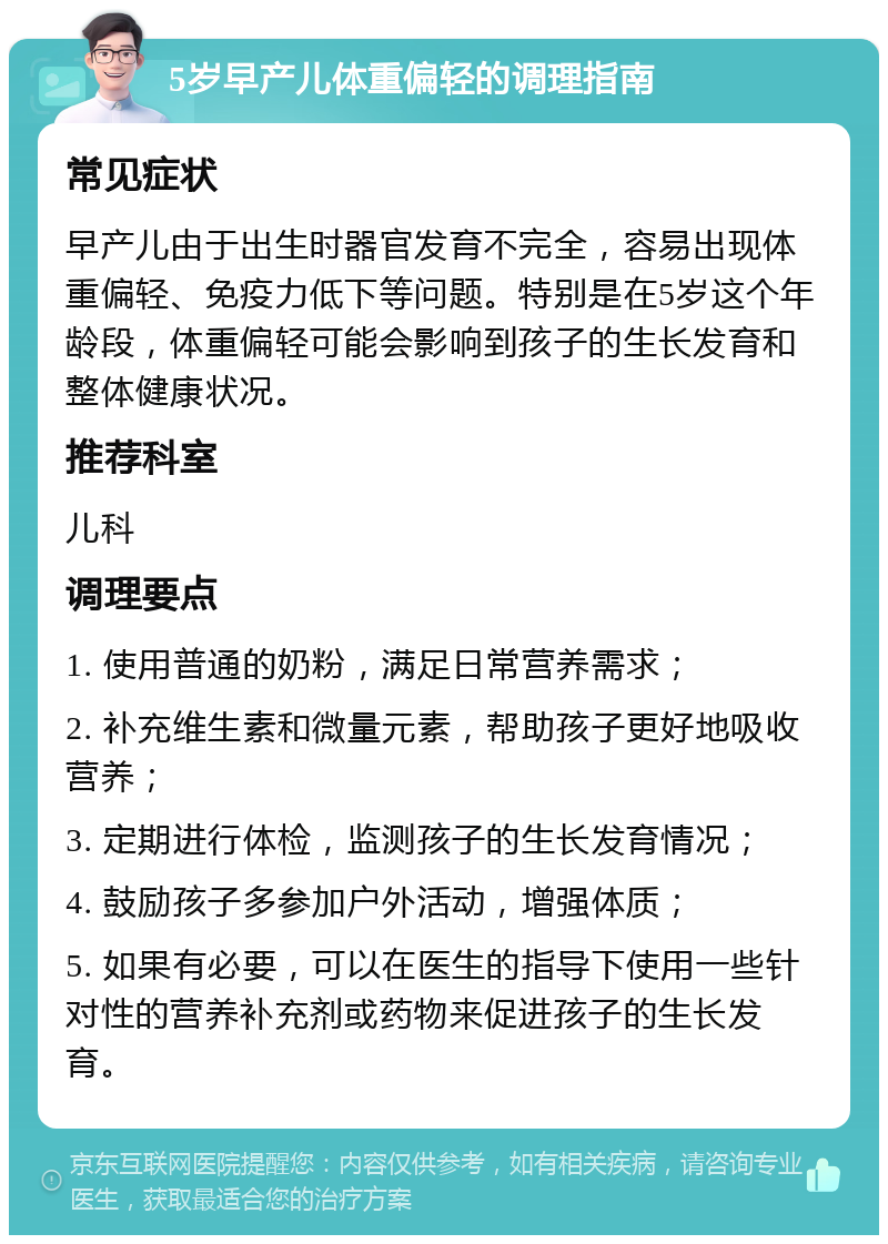 5岁早产儿体重偏轻的调理指南 常见症状 早产儿由于出生时器官发育不完全，容易出现体重偏轻、免疫力低下等问题。特别是在5岁这个年龄段，体重偏轻可能会影响到孩子的生长发育和整体健康状况。 推荐科室 儿科 调理要点 1. 使用普通的奶粉，满足日常营养需求； 2. 补充维生素和微量元素，帮助孩子更好地吸收营养； 3. 定期进行体检，监测孩子的生长发育情况； 4. 鼓励孩子多参加户外活动，增强体质； 5. 如果有必要，可以在医生的指导下使用一些针对性的营养补充剂或药物来促进孩子的生长发育。