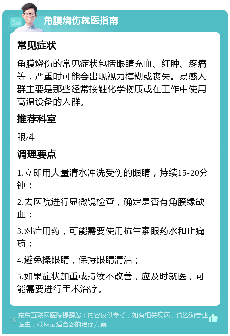 角膜烧伤就医指南 常见症状 角膜烧伤的常见症状包括眼睛充血、红肿、疼痛等，严重时可能会出现视力模糊或丧失。易感人群主要是那些经常接触化学物质或在工作中使用高温设备的人群。 推荐科室 眼科 调理要点 1.立即用大量清水冲洗受伤的眼睛，持续15-20分钟； 2.去医院进行显微镜检查，确定是否有角膜缘缺血； 3.对症用药，可能需要使用抗生素眼药水和止痛药； 4.避免揉眼睛，保持眼睛清洁； 5.如果症状加重或持续不改善，应及时就医，可能需要进行手术治疗。