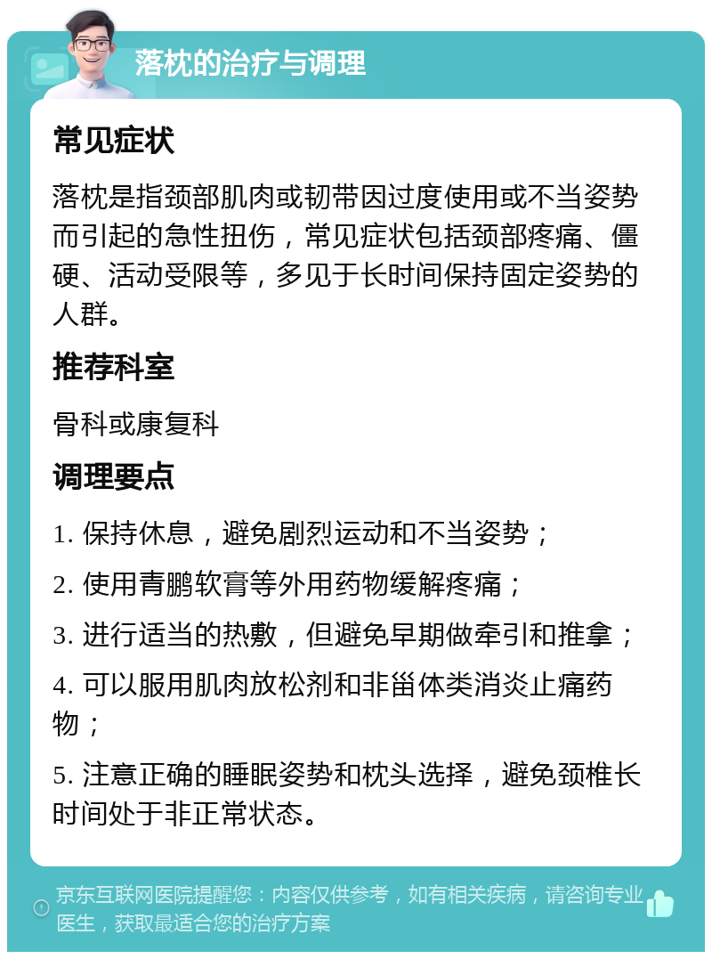 落枕的治疗与调理 常见症状 落枕是指颈部肌肉或韧带因过度使用或不当姿势而引起的急性扭伤，常见症状包括颈部疼痛、僵硬、活动受限等，多见于长时间保持固定姿势的人群。 推荐科室 骨科或康复科 调理要点 1. 保持休息，避免剧烈运动和不当姿势； 2. 使用青鹏软膏等外用药物缓解疼痛； 3. 进行适当的热敷，但避免早期做牵引和推拿； 4. 可以服用肌肉放松剂和非甾体类消炎止痛药物； 5. 注意正确的睡眠姿势和枕头选择，避免颈椎长时间处于非正常状态。