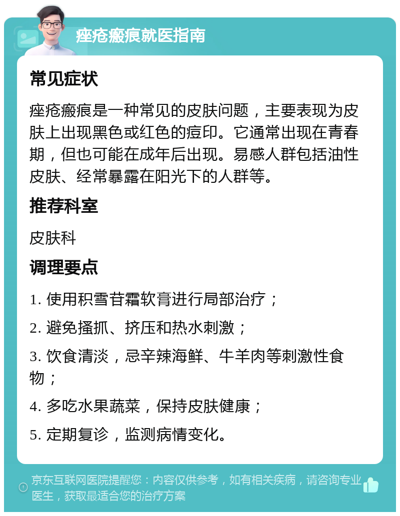 痤疮瘢痕就医指南 常见症状 痤疮瘢痕是一种常见的皮肤问题，主要表现为皮肤上出现黑色或红色的痘印。它通常出现在青春期，但也可能在成年后出现。易感人群包括油性皮肤、经常暴露在阳光下的人群等。 推荐科室 皮肤科 调理要点 1. 使用积雪苷霜软膏进行局部治疗； 2. 避免搔抓、挤压和热水刺激； 3. 饮食清淡，忌辛辣海鲜、牛羊肉等刺激性食物； 4. 多吃水果蔬菜，保持皮肤健康； 5. 定期复诊，监测病情变化。