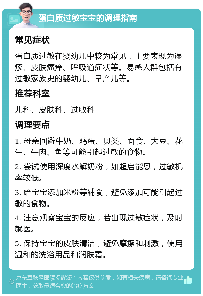 蛋白质过敏宝宝的调理指南 常见症状 蛋白质过敏在婴幼儿中较为常见，主要表现为湿疹、皮肤瘙痒、呼吸道症状等。易感人群包括有过敏家族史的婴幼儿、早产儿等。 推荐科室 儿科、皮肤科、过敏科 调理要点 1. 母亲回避牛奶、鸡蛋、贝类、面食、大豆、花生、牛肉、鱼等可能引起过敏的食物。 2. 尝试使用深度水解奶粉，如超启能恩，过敏机率较低。 3. 给宝宝添加米粉等辅食，避免添加可能引起过敏的食物。 4. 注意观察宝宝的反应，若出现过敏症状，及时就医。 5. 保持宝宝的皮肤清洁，避免摩擦和刺激，使用温和的洗浴用品和润肤霜。