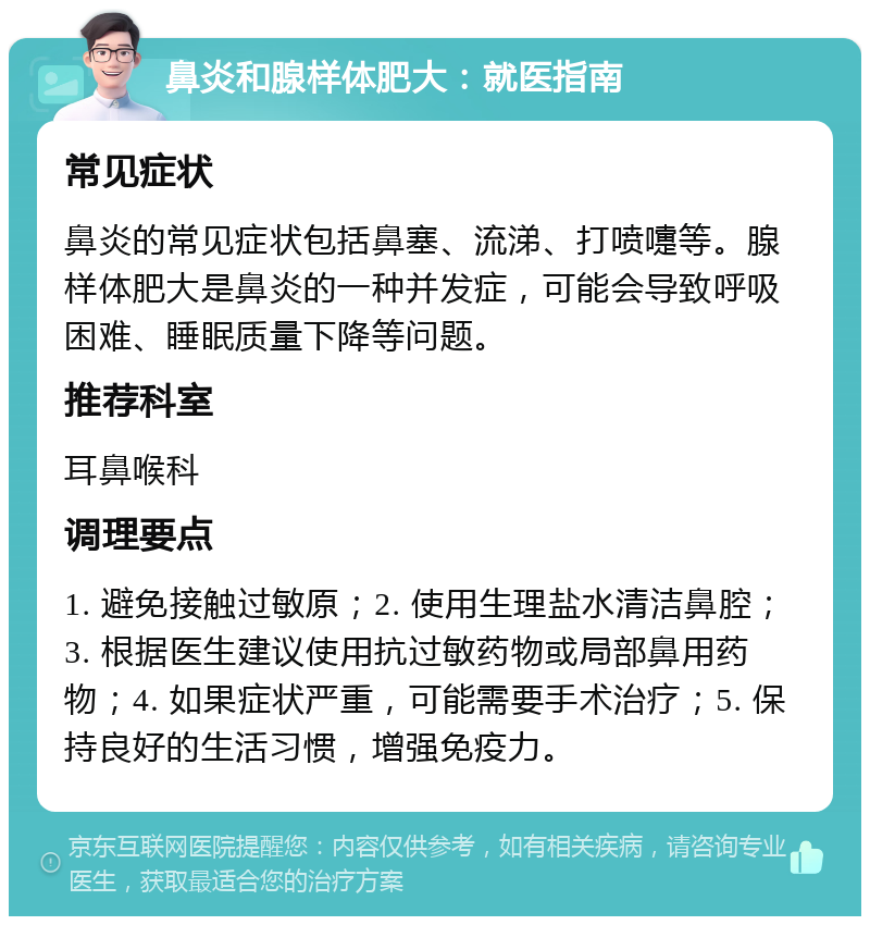 鼻炎和腺样体肥大：就医指南 常见症状 鼻炎的常见症状包括鼻塞、流涕、打喷嚏等。腺样体肥大是鼻炎的一种并发症，可能会导致呼吸困难、睡眠质量下降等问题。 推荐科室 耳鼻喉科 调理要点 1. 避免接触过敏原；2. 使用生理盐水清洁鼻腔；3. 根据医生建议使用抗过敏药物或局部鼻用药物；4. 如果症状严重，可能需要手术治疗；5. 保持良好的生活习惯，增强免疫力。