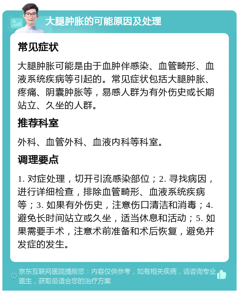 大腿肿胀的可能原因及处理 常见症状 大腿肿胀可能是由于血肿伴感染、血管畸形、血液系统疾病等引起的。常见症状包括大腿肿胀、疼痛、阴囊肿胀等，易感人群为有外伤史或长期站立、久坐的人群。 推荐科室 外科、血管外科、血液内科等科室。 调理要点 1. 对症处理，切开引流感染部位；2. 寻找病因，进行详细检查，排除血管畸形、血液系统疾病等；3. 如果有外伤史，注意伤口清洁和消毒；4. 避免长时间站立或久坐，适当休息和活动；5. 如果需要手术，注意术前准备和术后恢复，避免并发症的发生。