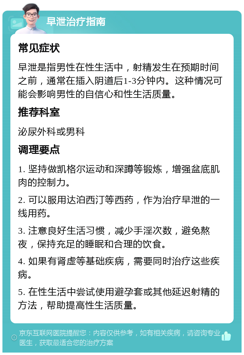 早泄治疗指南 常见症状 早泄是指男性在性生活中，射精发生在预期时间之前，通常在插入阴道后1-3分钟内。这种情况可能会影响男性的自信心和性生活质量。 推荐科室 泌尿外科或男科 调理要点 1. 坚持做凯格尔运动和深蹲等锻炼，增强盆底肌肉的控制力。 2. 可以服用达泊西汀等西药，作为治疗早泄的一线用药。 3. 注意良好生活习惯，减少手淫次数，避免熬夜，保持充足的睡眠和合理的饮食。 4. 如果有肾虚等基础疾病，需要同时治疗这些疾病。 5. 在性生活中尝试使用避孕套或其他延迟射精的方法，帮助提高性生活质量。