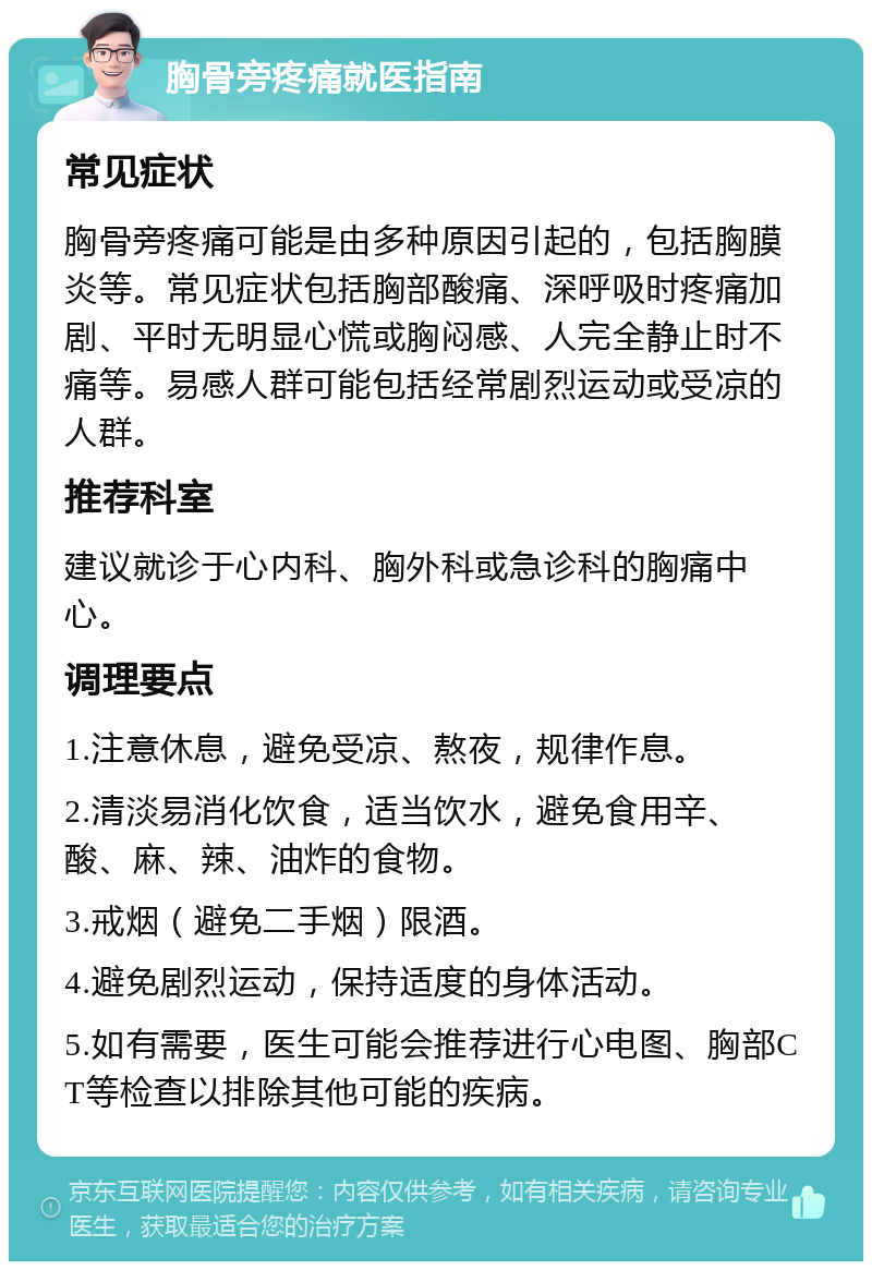 胸骨旁疼痛就医指南 常见症状 胸骨旁疼痛可能是由多种原因引起的，包括胸膜炎等。常见症状包括胸部酸痛、深呼吸时疼痛加剧、平时无明显心慌或胸闷感、人完全静止时不痛等。易感人群可能包括经常剧烈运动或受凉的人群。 推荐科室 建议就诊于心内科、胸外科或急诊科的胸痛中心。 调理要点 1.注意休息，避免受凉、熬夜，规律作息。 2.清淡易消化饮食，适当饮水，避免食用辛、酸、麻、辣、油炸的食物。 3.戒烟（避免二手烟）限酒。 4.避免剧烈运动，保持适度的身体活动。 5.如有需要，医生可能会推荐进行心电图、胸部CT等检查以排除其他可能的疾病。