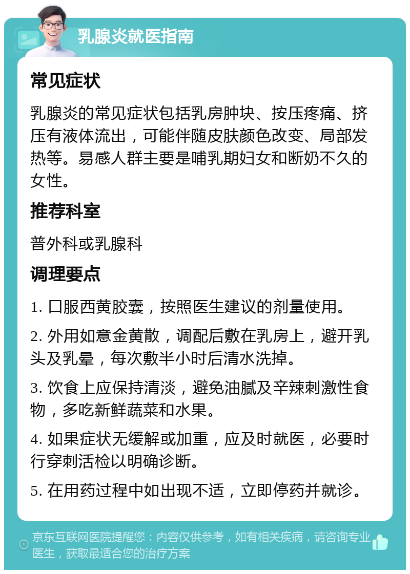 乳腺炎就医指南 常见症状 乳腺炎的常见症状包括乳房肿块、按压疼痛、挤压有液体流出，可能伴随皮肤颜色改变、局部发热等。易感人群主要是哺乳期妇女和断奶不久的女性。 推荐科室 普外科或乳腺科 调理要点 1. 口服西黄胶囊，按照医生建议的剂量使用。 2. 外用如意金黄散，调配后敷在乳房上，避开乳头及乳晕，每次敷半小时后清水洗掉。 3. 饮食上应保持清淡，避免油腻及辛辣刺激性食物，多吃新鲜蔬菜和水果。 4. 如果症状无缓解或加重，应及时就医，必要时行穿刺活检以明确诊断。 5. 在用药过程中如出现不适，立即停药并就诊。