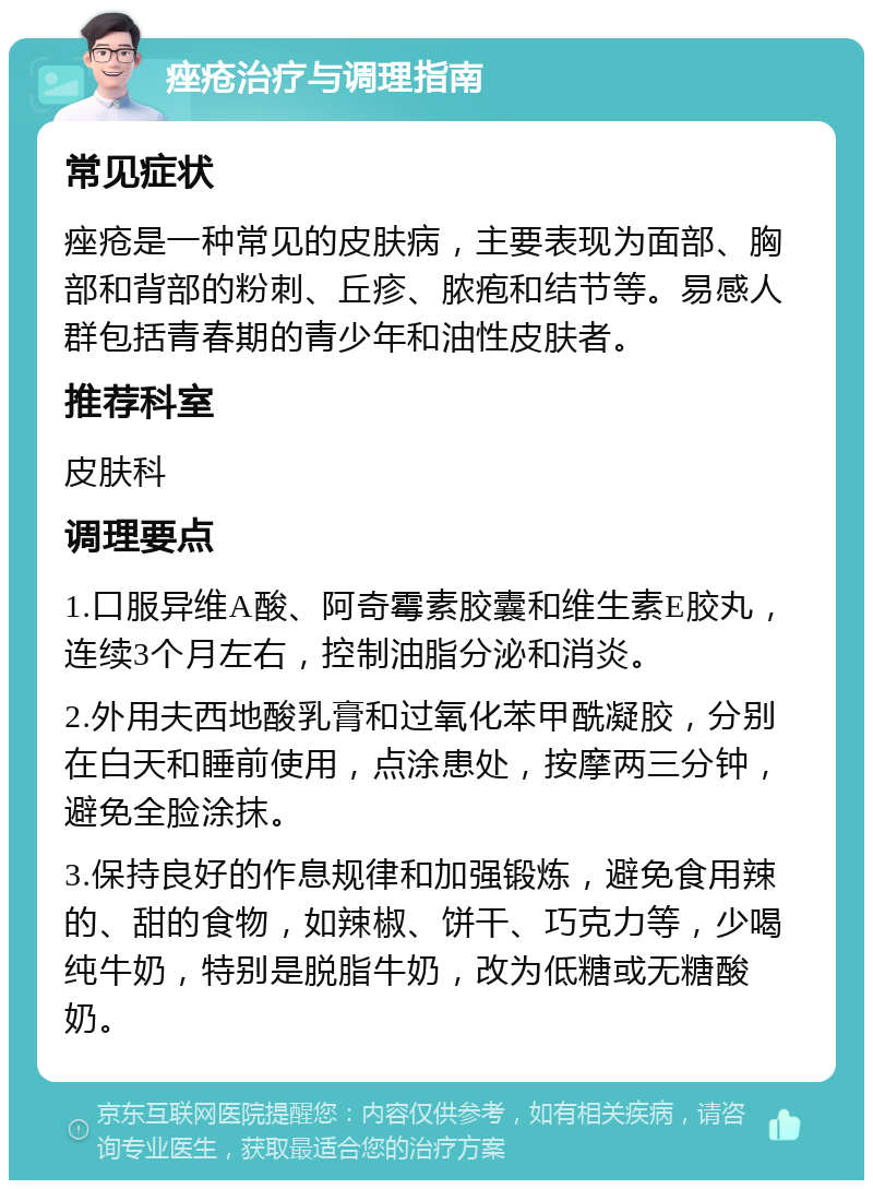 痤疮治疗与调理指南 常见症状 痤疮是一种常见的皮肤病，主要表现为面部、胸部和背部的粉刺、丘疹、脓疱和结节等。易感人群包括青春期的青少年和油性皮肤者。 推荐科室 皮肤科 调理要点 1.口服异维A酸、阿奇霉素胶囊和维生素E胶丸，连续3个月左右，控制油脂分泌和消炎。 2.外用夫西地酸乳膏和过氧化苯甲酰凝胶，分别在白天和睡前使用，点涂患处，按摩两三分钟，避免全脸涂抹。 3.保持良好的作息规律和加强锻炼，避免食用辣的、甜的食物，如辣椒、饼干、巧克力等，少喝纯牛奶，特别是脱脂牛奶，改为低糖或无糖酸奶。