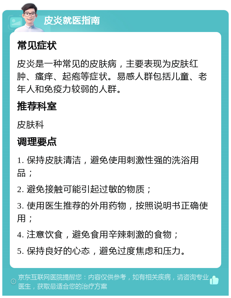 皮炎就医指南 常见症状 皮炎是一种常见的皮肤病，主要表现为皮肤红肿、瘙痒、起疱等症状。易感人群包括儿童、老年人和免疫力较弱的人群。 推荐科室 皮肤科 调理要点 1. 保持皮肤清洁，避免使用刺激性强的洗浴用品； 2. 避免接触可能引起过敏的物质； 3. 使用医生推荐的外用药物，按照说明书正确使用； 4. 注意饮食，避免食用辛辣刺激的食物； 5. 保持良好的心态，避免过度焦虑和压力。