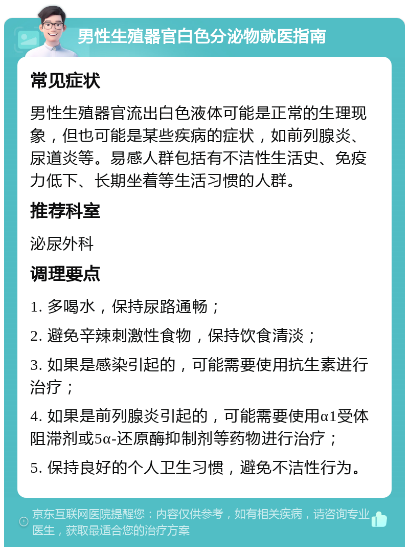 男性生殖器官白色分泌物就医指南 常见症状 男性生殖器官流出白色液体可能是正常的生理现象，但也可能是某些疾病的症状，如前列腺炎、尿道炎等。易感人群包括有不洁性生活史、免疫力低下、长期坐着等生活习惯的人群。 推荐科室 泌尿外科 调理要点 1. 多喝水，保持尿路通畅； 2. 避免辛辣刺激性食物，保持饮食清淡； 3. 如果是感染引起的，可能需要使用抗生素进行治疗； 4. 如果是前列腺炎引起的，可能需要使用α1受体阻滞剂或5α-还原酶抑制剂等药物进行治疗； 5. 保持良好的个人卫生习惯，避免不洁性行为。