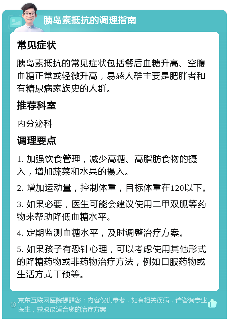 胰岛素抵抗的调理指南 常见症状 胰岛素抵抗的常见症状包括餐后血糖升高、空腹血糖正常或轻微升高，易感人群主要是肥胖者和有糖尿病家族史的人群。 推荐科室 内分泌科 调理要点 1. 加强饮食管理，减少高糖、高脂肪食物的摄入，增加蔬菜和水果的摄入。 2. 增加运动量，控制体重，目标体重在120以下。 3. 如果必要，医生可能会建议使用二甲双胍等药物来帮助降低血糖水平。 4. 定期监测血糖水平，及时调整治疗方案。 5. 如果孩子有恐针心理，可以考虑使用其他形式的降糖药物或非药物治疗方法，例如口服药物或生活方式干预等。