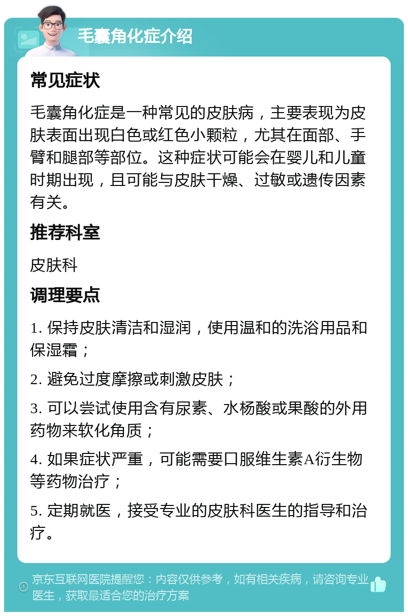 毛囊角化症介绍 常见症状 毛囊角化症是一种常见的皮肤病，主要表现为皮肤表面出现白色或红色小颗粒，尤其在面部、手臂和腿部等部位。这种症状可能会在婴儿和儿童时期出现，且可能与皮肤干燥、过敏或遗传因素有关。 推荐科室 皮肤科 调理要点 1. 保持皮肤清洁和湿润，使用温和的洗浴用品和保湿霜； 2. 避免过度摩擦或刺激皮肤； 3. 可以尝试使用含有尿素、水杨酸或果酸的外用药物来软化角质； 4. 如果症状严重，可能需要口服维生素A衍生物等药物治疗； 5. 定期就医，接受专业的皮肤科医生的指导和治疗。