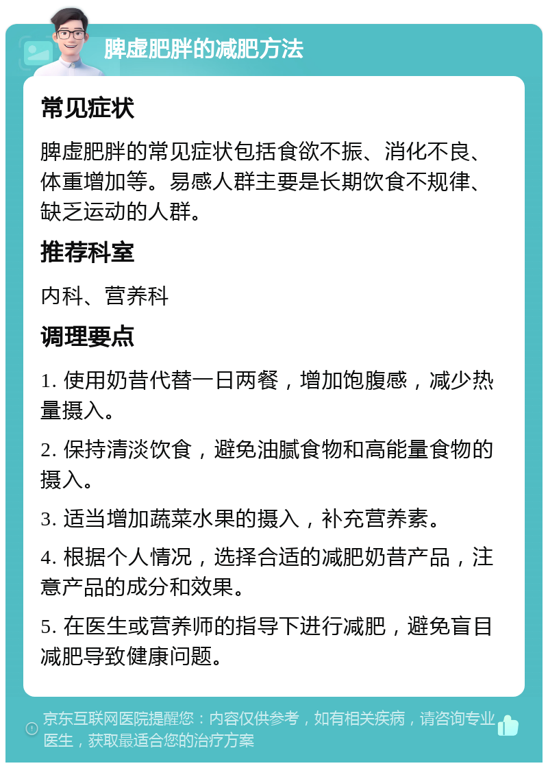 脾虚肥胖的减肥方法 常见症状 脾虚肥胖的常见症状包括食欲不振、消化不良、体重增加等。易感人群主要是长期饮食不规律、缺乏运动的人群。 推荐科室 内科、营养科 调理要点 1. 使用奶昔代替一日两餐，增加饱腹感，减少热量摄入。 2. 保持清淡饮食，避免油腻食物和高能量食物的摄入。 3. 适当增加蔬菜水果的摄入，补充营养素。 4. 根据个人情况，选择合适的减肥奶昔产品，注意产品的成分和效果。 5. 在医生或营养师的指导下进行减肥，避免盲目减肥导致健康问题。