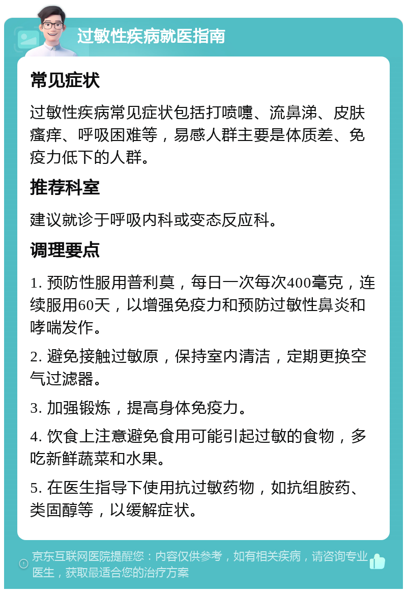 过敏性疾病就医指南 常见症状 过敏性疾病常见症状包括打喷嚏、流鼻涕、皮肤瘙痒、呼吸困难等，易感人群主要是体质差、免疫力低下的人群。 推荐科室 建议就诊于呼吸内科或变态反应科。 调理要点 1. 预防性服用普利莫，每日一次每次400毫克，连续服用60天，以增强免疫力和预防过敏性鼻炎和哮喘发作。 2. 避免接触过敏原，保持室内清洁，定期更换空气过滤器。 3. 加强锻炼，提高身体免疫力。 4. 饮食上注意避免食用可能引起过敏的食物，多吃新鲜蔬菜和水果。 5. 在医生指导下使用抗过敏药物，如抗组胺药、类固醇等，以缓解症状。