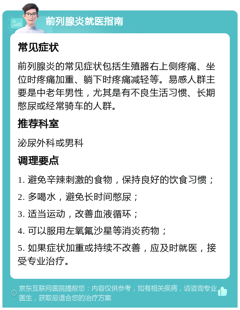 前列腺炎就医指南 常见症状 前列腺炎的常见症状包括生殖器右上侧疼痛、坐位时疼痛加重、躺下时疼痛减轻等。易感人群主要是中老年男性，尤其是有不良生活习惯、长期憋尿或经常骑车的人群。 推荐科室 泌尿外科或男科 调理要点 1. 避免辛辣刺激的食物，保持良好的饮食习惯； 2. 多喝水，避免长时间憋尿； 3. 适当运动，改善血液循环； 4. 可以服用左氧氟沙星等消炎药物； 5. 如果症状加重或持续不改善，应及时就医，接受专业治疗。