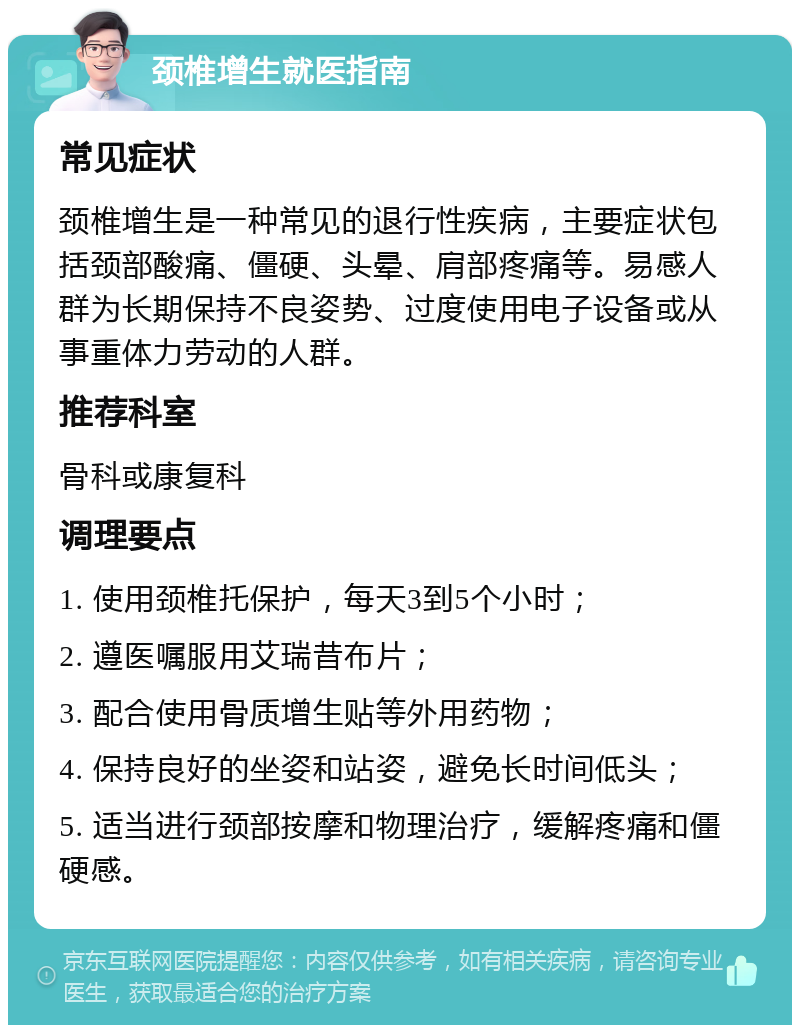 颈椎增生就医指南 常见症状 颈椎增生是一种常见的退行性疾病，主要症状包括颈部酸痛、僵硬、头晕、肩部疼痛等。易感人群为长期保持不良姿势、过度使用电子设备或从事重体力劳动的人群。 推荐科室 骨科或康复科 调理要点 1. 使用颈椎托保护，每天3到5个小时； 2. 遵医嘱服用艾瑞昔布片； 3. 配合使用骨质增生贴等外用药物； 4. 保持良好的坐姿和站姿，避免长时间低头； 5. 适当进行颈部按摩和物理治疗，缓解疼痛和僵硬感。