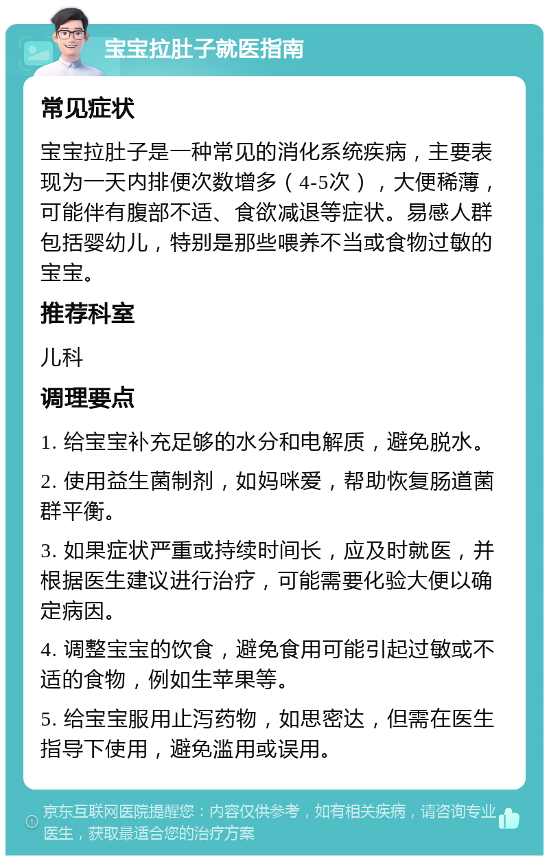 宝宝拉肚子就医指南 常见症状 宝宝拉肚子是一种常见的消化系统疾病，主要表现为一天内排便次数增多（4-5次），大便稀薄，可能伴有腹部不适、食欲减退等症状。易感人群包括婴幼儿，特别是那些喂养不当或食物过敏的宝宝。 推荐科室 儿科 调理要点 1. 给宝宝补充足够的水分和电解质，避免脱水。 2. 使用益生菌制剂，如妈咪爱，帮助恢复肠道菌群平衡。 3. 如果症状严重或持续时间长，应及时就医，并根据医生建议进行治疗，可能需要化验大便以确定病因。 4. 调整宝宝的饮食，避免食用可能引起过敏或不适的食物，例如生苹果等。 5. 给宝宝服用止泻药物，如思密达，但需在医生指导下使用，避免滥用或误用。