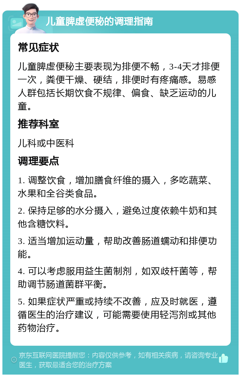 儿童脾虚便秘的调理指南 常见症状 儿童脾虚便秘主要表现为排便不畅，3-4天才排便一次，粪便干燥、硬结，排便时有疼痛感。易感人群包括长期饮食不规律、偏食、缺乏运动的儿童。 推荐科室 儿科或中医科 调理要点 1. 调整饮食，增加膳食纤维的摄入，多吃蔬菜、水果和全谷类食品。 2. 保持足够的水分摄入，避免过度依赖牛奶和其他含糖饮料。 3. 适当增加运动量，帮助改善肠道蠕动和排便功能。 4. 可以考虑服用益生菌制剂，如双歧杆菌等，帮助调节肠道菌群平衡。 5. 如果症状严重或持续不改善，应及时就医，遵循医生的治疗建议，可能需要使用轻泻剂或其他药物治疗。