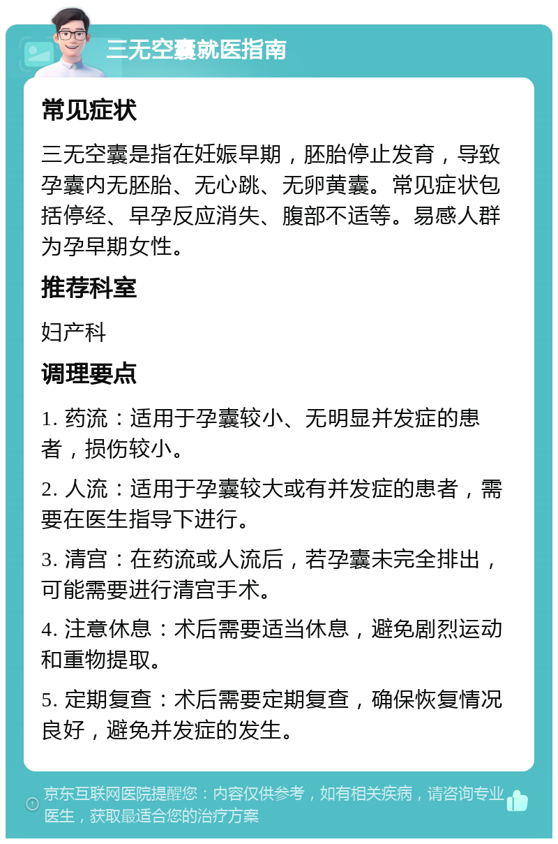 三无空囊就医指南 常见症状 三无空囊是指在妊娠早期，胚胎停止发育，导致孕囊内无胚胎、无心跳、无卵黄囊。常见症状包括停经、早孕反应消失、腹部不适等。易感人群为孕早期女性。 推荐科室 妇产科 调理要点 1. 药流：适用于孕囊较小、无明显并发症的患者，损伤较小。 2. 人流：适用于孕囊较大或有并发症的患者，需要在医生指导下进行。 3. 清宫：在药流或人流后，若孕囊未完全排出，可能需要进行清宫手术。 4. 注意休息：术后需要适当休息，避免剧烈运动和重物提取。 5. 定期复查：术后需要定期复查，确保恢复情况良好，避免并发症的发生。