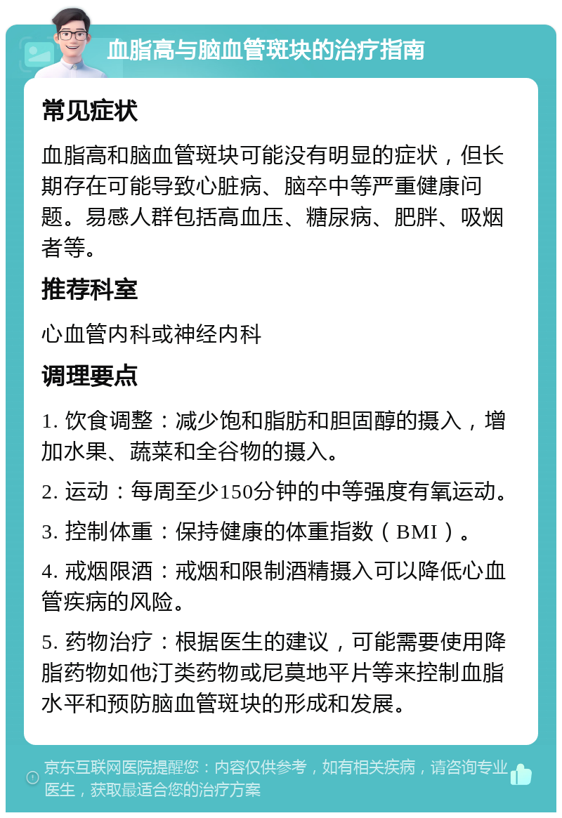 血脂高与脑血管斑块的治疗指南 常见症状 血脂高和脑血管斑块可能没有明显的症状，但长期存在可能导致心脏病、脑卒中等严重健康问题。易感人群包括高血压、糖尿病、肥胖、吸烟者等。 推荐科室 心血管内科或神经内科 调理要点 1. 饮食调整：减少饱和脂肪和胆固醇的摄入，增加水果、蔬菜和全谷物的摄入。 2. 运动：每周至少150分钟的中等强度有氧运动。 3. 控制体重：保持健康的体重指数（BMI）。 4. 戒烟限酒：戒烟和限制酒精摄入可以降低心血管疾病的风险。 5. 药物治疗：根据医生的建议，可能需要使用降脂药物如他汀类药物或尼莫地平片等来控制血脂水平和预防脑血管斑块的形成和发展。