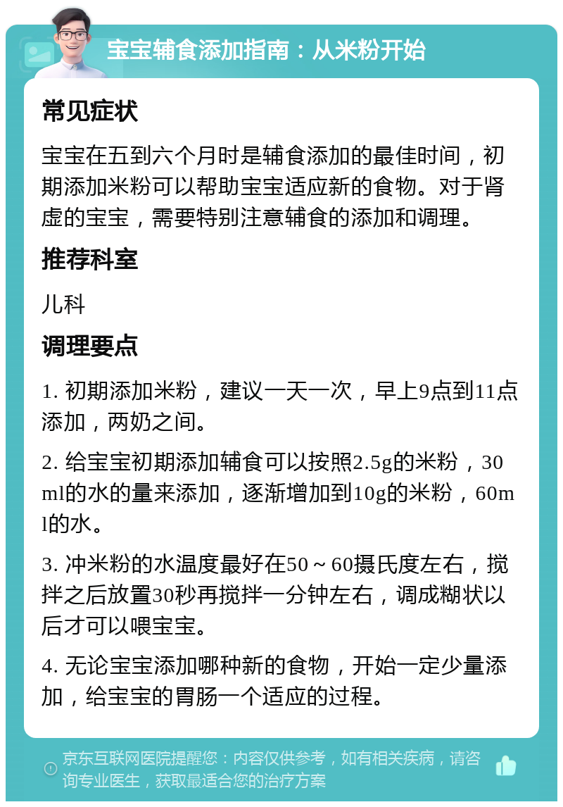 宝宝辅食添加指南：从米粉开始 常见症状 宝宝在五到六个月时是辅食添加的最佳时间，初期添加米粉可以帮助宝宝适应新的食物。对于肾虚的宝宝，需要特别注意辅食的添加和调理。 推荐科室 儿科 调理要点 1. 初期添加米粉，建议一天一次，早上9点到11点添加，两奶之间。 2. 给宝宝初期添加辅食可以按照2.5g的米粉，30ml的水的量来添加，逐渐增加到10g的米粉，60ml的水。 3. 冲米粉的水温度最好在50～60摄氏度左右，搅拌之后放置30秒再搅拌一分钟左右，调成糊状以后才可以喂宝宝。 4. 无论宝宝添加哪种新的食物，开始一定少量添加，给宝宝的胃肠一个适应的过程。