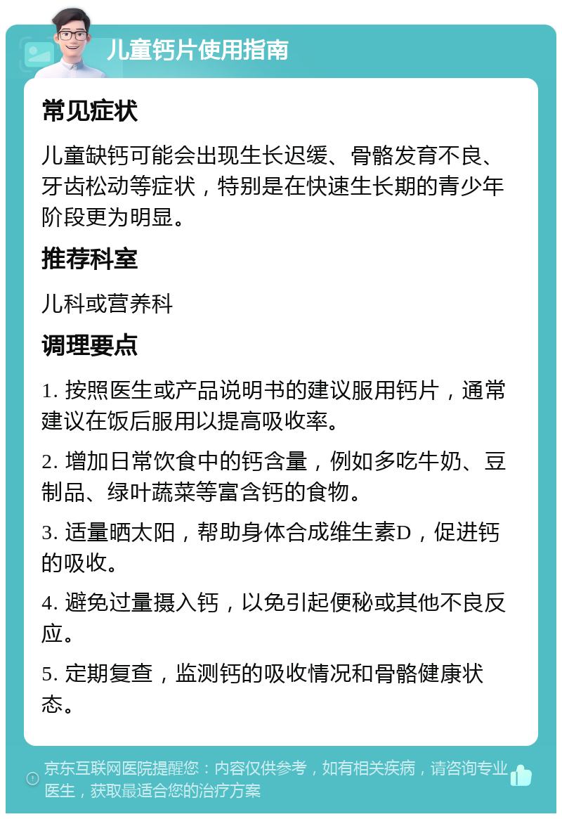 儿童钙片使用指南 常见症状 儿童缺钙可能会出现生长迟缓、骨骼发育不良、牙齿松动等症状，特别是在快速生长期的青少年阶段更为明显。 推荐科室 儿科或营养科 调理要点 1. 按照医生或产品说明书的建议服用钙片，通常建议在饭后服用以提高吸收率。 2. 增加日常饮食中的钙含量，例如多吃牛奶、豆制品、绿叶蔬菜等富含钙的食物。 3. 适量晒太阳，帮助身体合成维生素D，促进钙的吸收。 4. 避免过量摄入钙，以免引起便秘或其他不良反应。 5. 定期复查，监测钙的吸收情况和骨骼健康状态。