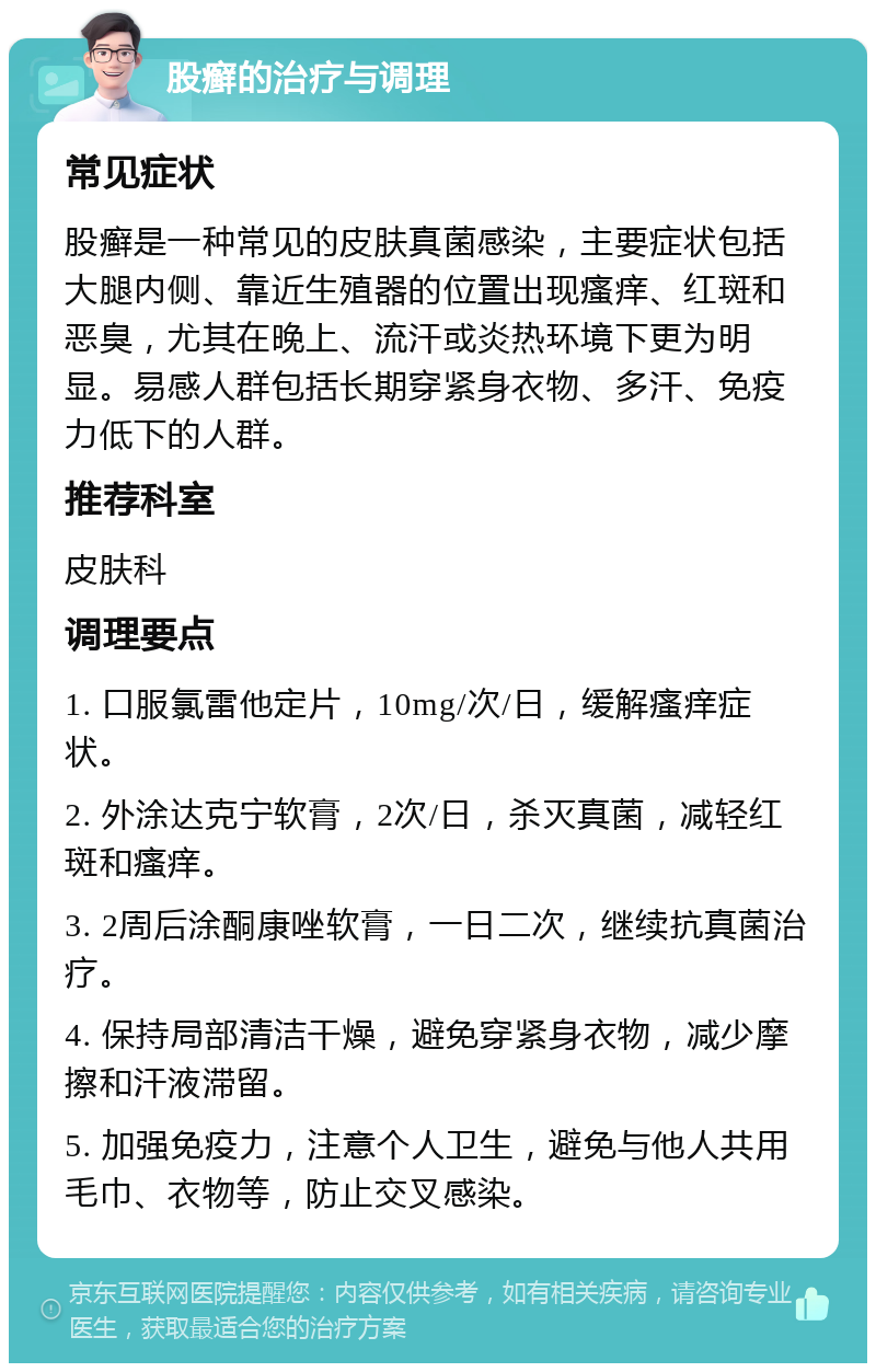 股癣的治疗与调理 常见症状 股癣是一种常见的皮肤真菌感染，主要症状包括大腿内侧、靠近生殖器的位置出现瘙痒、红斑和恶臭，尤其在晚上、流汗或炎热环境下更为明显。易感人群包括长期穿紧身衣物、多汗、免疫力低下的人群。 推荐科室 皮肤科 调理要点 1. 口服氯雷他定片，10mg/次/日，缓解瘙痒症状。 2. 外涂达克宁软膏，2次/日，杀灭真菌，减轻红斑和瘙痒。 3. 2周后涂酮康唑软膏，一日二次，继续抗真菌治疗。 4. 保持局部清洁干燥，避免穿紧身衣物，减少摩擦和汗液滞留。 5. 加强免疫力，注意个人卫生，避免与他人共用毛巾、衣物等，防止交叉感染。