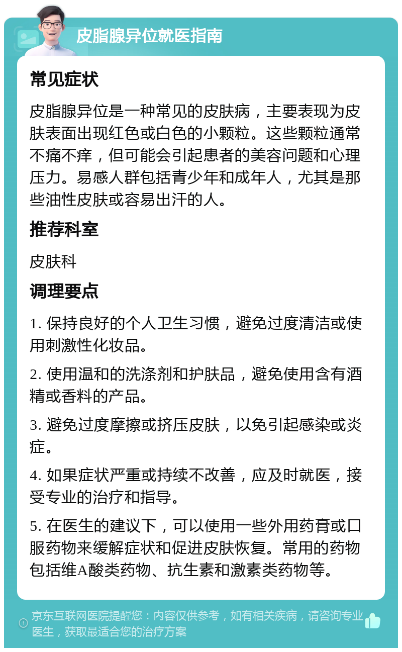 皮脂腺异位就医指南 常见症状 皮脂腺异位是一种常见的皮肤病，主要表现为皮肤表面出现红色或白色的小颗粒。这些颗粒通常不痛不痒，但可能会引起患者的美容问题和心理压力。易感人群包括青少年和成年人，尤其是那些油性皮肤或容易出汗的人。 推荐科室 皮肤科 调理要点 1. 保持良好的个人卫生习惯，避免过度清洁或使用刺激性化妆品。 2. 使用温和的洗涤剂和护肤品，避免使用含有酒精或香料的产品。 3. 避免过度摩擦或挤压皮肤，以免引起感染或炎症。 4. 如果症状严重或持续不改善，应及时就医，接受专业的治疗和指导。 5. 在医生的建议下，可以使用一些外用药膏或口服药物来缓解症状和促进皮肤恢复。常用的药物包括维A酸类药物、抗生素和激素类药物等。