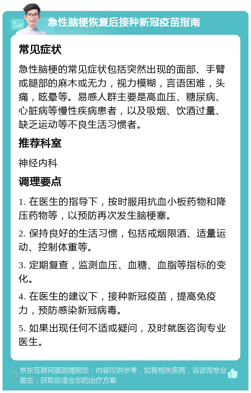 急性脑梗恢复后接种新冠疫苗指南 常见症状 急性脑梗的常见症状包括突然出现的面部、手臂或腿部的麻木或无力，视力模糊，言语困难，头痛，眩晕等。易感人群主要是高血压、糖尿病、心脏病等慢性疾病患者，以及吸烟、饮酒过量、缺乏运动等不良生活习惯者。 推荐科室 神经内科 调理要点 1. 在医生的指导下，按时服用抗血小板药物和降压药物等，以预防再次发生脑梗塞。 2. 保持良好的生活习惯，包括戒烟限酒、适量运动、控制体重等。 3. 定期复查，监测血压、血糖、血脂等指标的变化。 4. 在医生的建议下，接种新冠疫苗，提高免疫力，预防感染新冠病毒。 5. 如果出现任何不适或疑问，及时就医咨询专业医生。