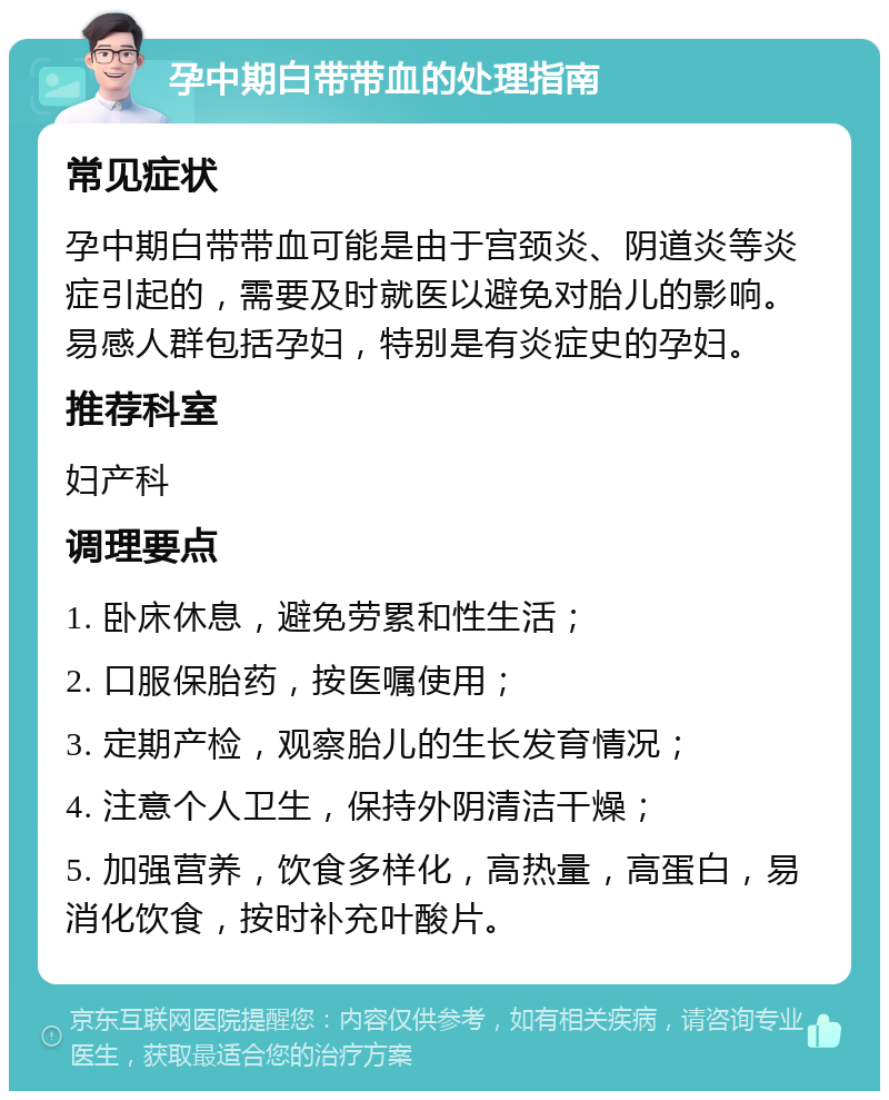 孕中期白带带血的处理指南 常见症状 孕中期白带带血可能是由于宫颈炎、阴道炎等炎症引起的，需要及时就医以避免对胎儿的影响。易感人群包括孕妇，特别是有炎症史的孕妇。 推荐科室 妇产科 调理要点 1. 卧床休息，避免劳累和性生活； 2. 口服保胎药，按医嘱使用； 3. 定期产检，观察胎儿的生长发育情况； 4. 注意个人卫生，保持外阴清洁干燥； 5. 加强营养，饮食多样化，高热量，高蛋白，易消化饮食，按时补充叶酸片。