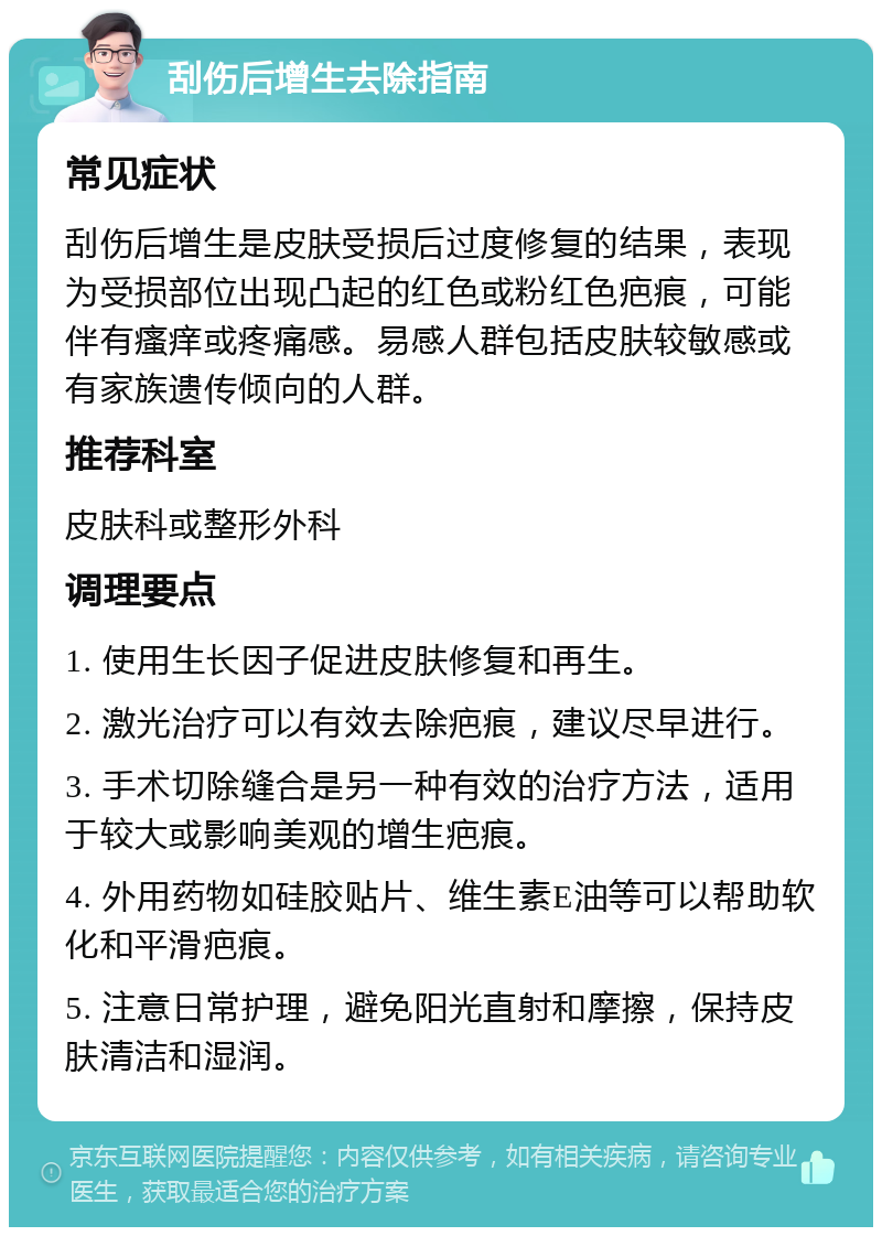 刮伤后增生去除指南 常见症状 刮伤后增生是皮肤受损后过度修复的结果，表现为受损部位出现凸起的红色或粉红色疤痕，可能伴有瘙痒或疼痛感。易感人群包括皮肤较敏感或有家族遗传倾向的人群。 推荐科室 皮肤科或整形外科 调理要点 1. 使用生长因子促进皮肤修复和再生。 2. 激光治疗可以有效去除疤痕，建议尽早进行。 3. 手术切除缝合是另一种有效的治疗方法，适用于较大或影响美观的增生疤痕。 4. 外用药物如硅胶贴片、维生素E油等可以帮助软化和平滑疤痕。 5. 注意日常护理，避免阳光直射和摩擦，保持皮肤清洁和湿润。