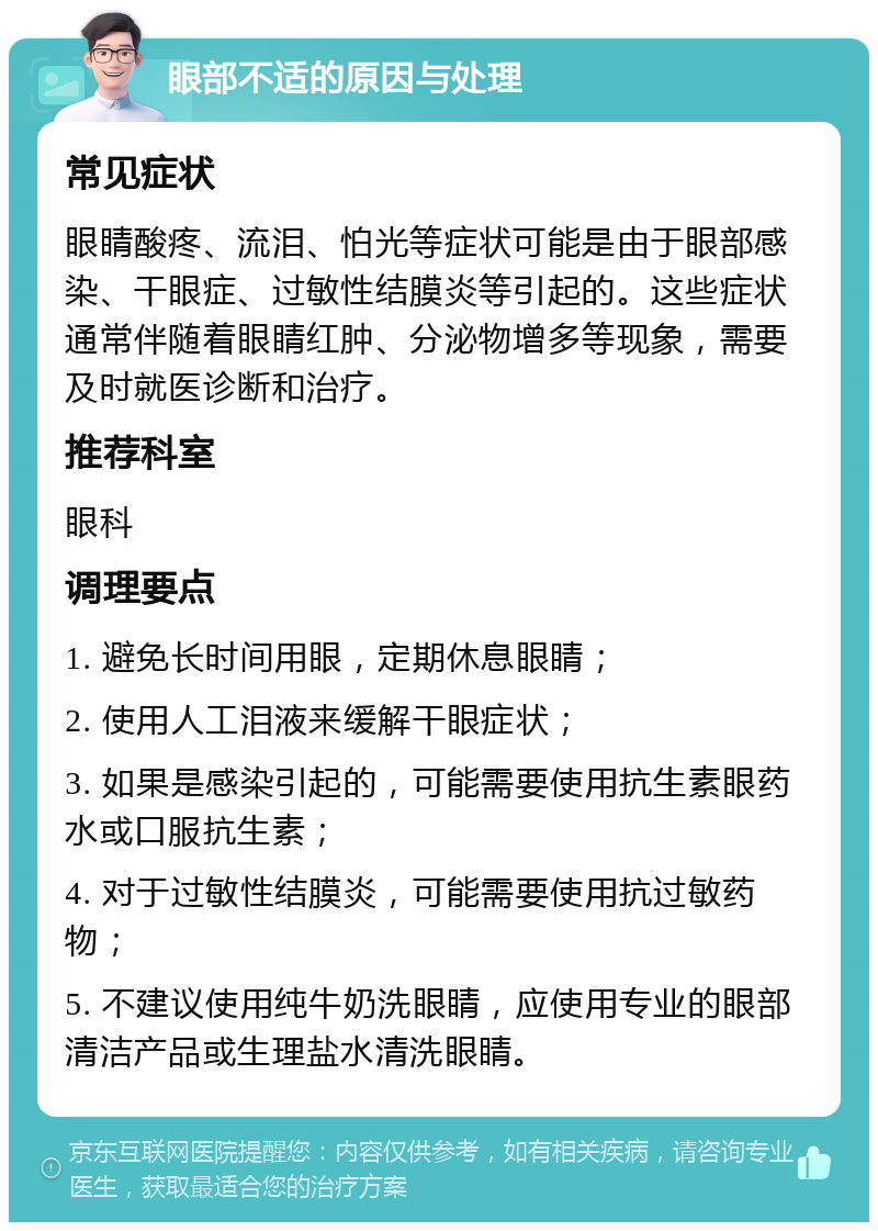 眼部不适的原因与处理 常见症状 眼睛酸疼、流泪、怕光等症状可能是由于眼部感染、干眼症、过敏性结膜炎等引起的。这些症状通常伴随着眼睛红肿、分泌物增多等现象，需要及时就医诊断和治疗。 推荐科室 眼科 调理要点 1. 避免长时间用眼，定期休息眼睛； 2. 使用人工泪液来缓解干眼症状； 3. 如果是感染引起的，可能需要使用抗生素眼药水或口服抗生素； 4. 对于过敏性结膜炎，可能需要使用抗过敏药物； 5. 不建议使用纯牛奶洗眼睛，应使用专业的眼部清洁产品或生理盐水清洗眼睛。