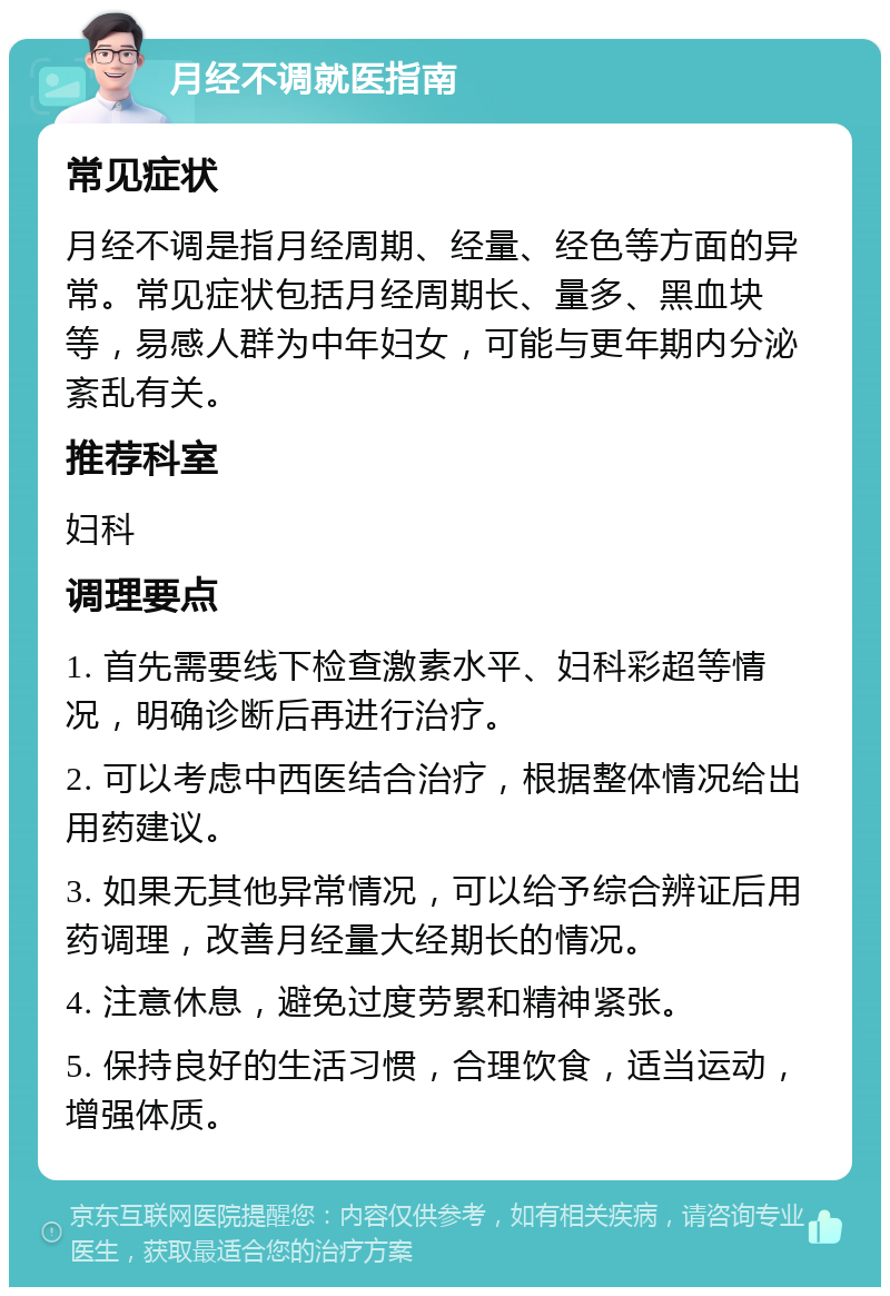 月经不调就医指南 常见症状 月经不调是指月经周期、经量、经色等方面的异常。常见症状包括月经周期长、量多、黑血块等，易感人群为中年妇女，可能与更年期内分泌紊乱有关。 推荐科室 妇科 调理要点 1. 首先需要线下检查激素水平、妇科彩超等情况，明确诊断后再进行治疗。 2. 可以考虑中西医结合治疗，根据整体情况给出用药建议。 3. 如果无其他异常情况，可以给予综合辨证后用药调理，改善月经量大经期长的情况。 4. 注意休息，避免过度劳累和精神紧张。 5. 保持良好的生活习惯，合理饮食，适当运动，增强体质。