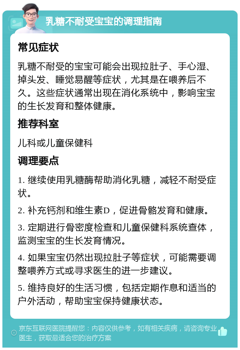 乳糖不耐受宝宝的调理指南 常见症状 乳糖不耐受的宝宝可能会出现拉肚子、手心湿、掉头发、睡觉易醒等症状，尤其是在喂养后不久。这些症状通常出现在消化系统中，影响宝宝的生长发育和整体健康。 推荐科室 儿科或儿童保健科 调理要点 1. 继续使用乳糖酶帮助消化乳糖，减轻不耐受症状。 2. 补充钙剂和维生素D，促进骨骼发育和健康。 3. 定期进行骨密度检查和儿童保健科系统查体，监测宝宝的生长发育情况。 4. 如果宝宝仍然出现拉肚子等症状，可能需要调整喂养方式或寻求医生的进一步建议。 5. 维持良好的生活习惯，包括定期作息和适当的户外活动，帮助宝宝保持健康状态。