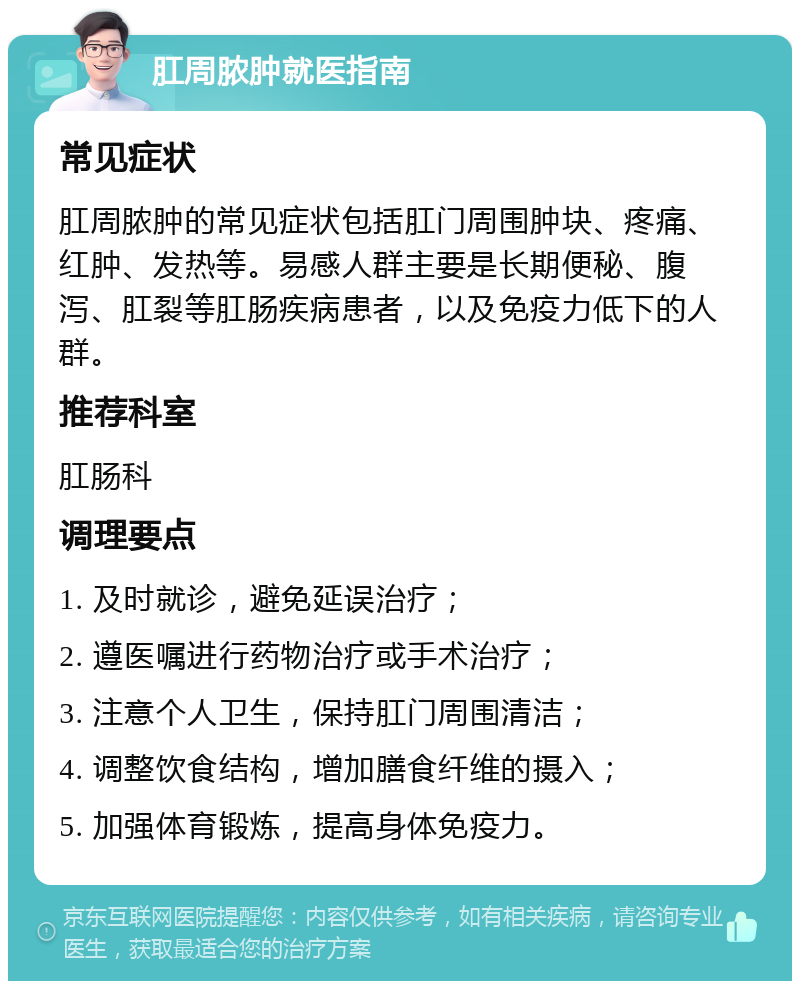 肛周脓肿就医指南 常见症状 肛周脓肿的常见症状包括肛门周围肿块、疼痛、红肿、发热等。易感人群主要是长期便秘、腹泻、肛裂等肛肠疾病患者，以及免疫力低下的人群。 推荐科室 肛肠科 调理要点 1. 及时就诊，避免延误治疗； 2. 遵医嘱进行药物治疗或手术治疗； 3. 注意个人卫生，保持肛门周围清洁； 4. 调整饮食结构，增加膳食纤维的摄入； 5. 加强体育锻炼，提高身体免疫力。