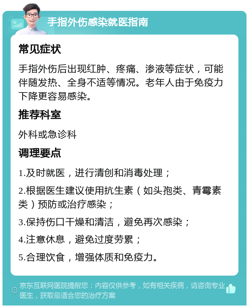 手指外伤感染就医指南 常见症状 手指外伤后出现红肿、疼痛、渗液等症状，可能伴随发热、全身不适等情况。老年人由于免疫力下降更容易感染。 推荐科室 外科或急诊科 调理要点 1.及时就医，进行清创和消毒处理； 2.根据医生建议使用抗生素（如头孢类、青霉素类）预防或治疗感染； 3.保持伤口干燥和清洁，避免再次感染； 4.注意休息，避免过度劳累； 5.合理饮食，增强体质和免疫力。