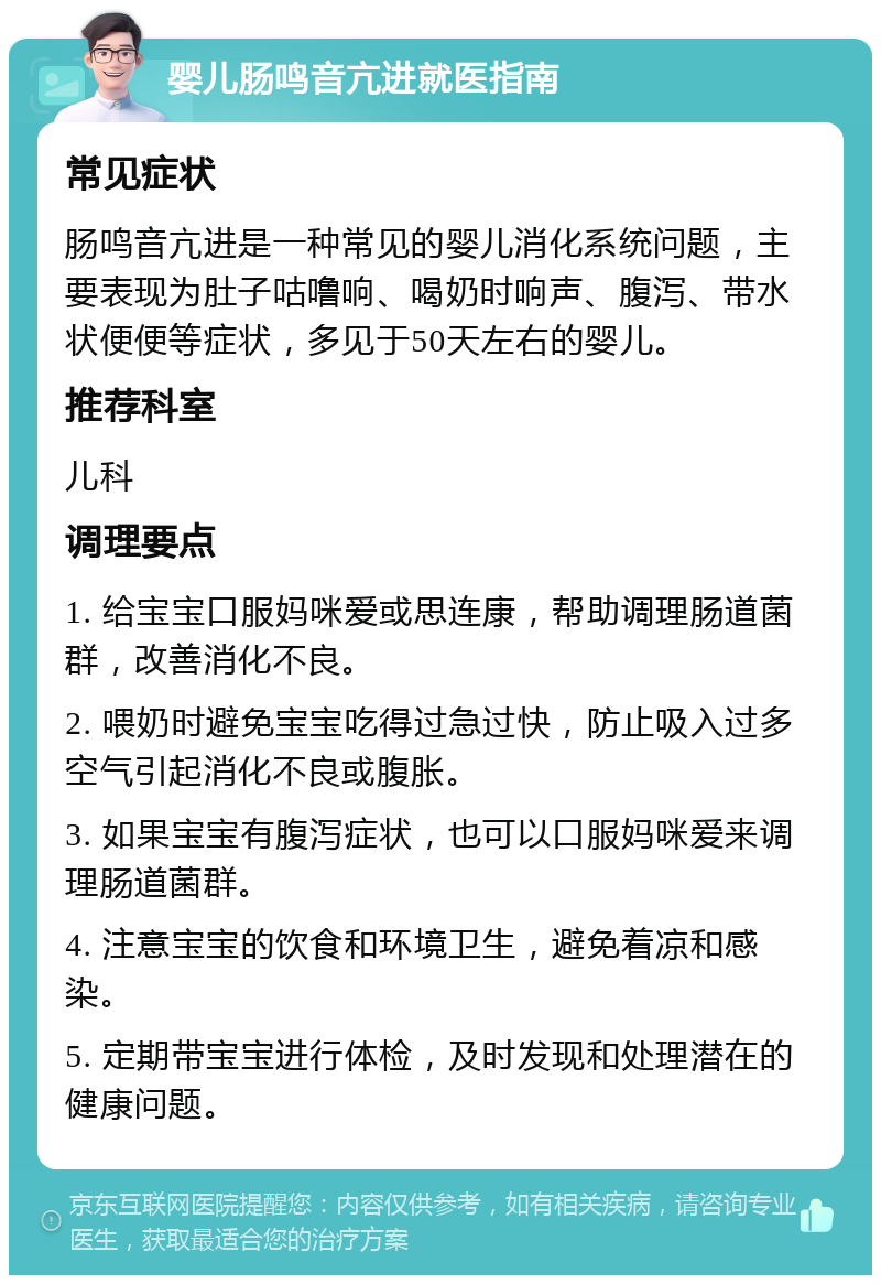 婴儿肠鸣音亢进就医指南 常见症状 肠鸣音亢进是一种常见的婴儿消化系统问题，主要表现为肚子咕噜响、喝奶时响声、腹泻、带水状便便等症状，多见于50天左右的婴儿。 推荐科室 儿科 调理要点 1. 给宝宝口服妈咪爱或思连康，帮助调理肠道菌群，改善消化不良。 2. 喂奶时避免宝宝吃得过急过快，防止吸入过多空气引起消化不良或腹胀。 3. 如果宝宝有腹泻症状，也可以口服妈咪爱来调理肠道菌群。 4. 注意宝宝的饮食和环境卫生，避免着凉和感染。 5. 定期带宝宝进行体检，及时发现和处理潜在的健康问题。