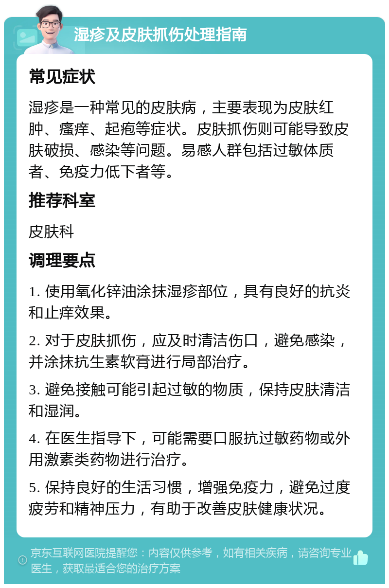 湿疹及皮肤抓伤处理指南 常见症状 湿疹是一种常见的皮肤病，主要表现为皮肤红肿、瘙痒、起疱等症状。皮肤抓伤则可能导致皮肤破损、感染等问题。易感人群包括过敏体质者、免疫力低下者等。 推荐科室 皮肤科 调理要点 1. 使用氧化锌油涂抹湿疹部位，具有良好的抗炎和止痒效果。 2. 对于皮肤抓伤，应及时清洁伤口，避免感染，并涂抹抗生素软膏进行局部治疗。 3. 避免接触可能引起过敏的物质，保持皮肤清洁和湿润。 4. 在医生指导下，可能需要口服抗过敏药物或外用激素类药物进行治疗。 5. 保持良好的生活习惯，增强免疫力，避免过度疲劳和精神压力，有助于改善皮肤健康状况。